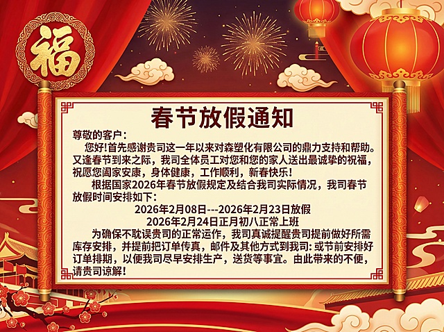 春节放假通知
尊敬的客户：
您好!首先感谢贵司这一年以来对方森塑化有限公司的鼎力支持和帮助。
又逢春节到来之际，我司全体员工对您和您的家人送出最诚挚的祝福，
祝愿您阖家安康，身体健康，工作顺利，新春快乐!
根据国家2026年春节放假规定及结合我司实际情况，我司春节
放假时间安排如下：
2026年2月08日---2026年2月23日放假
2026年2月24日正月初八正常上班
为确保不耽误贵司的正常运作，我司真诚提醒贵司提前做好所需库存安排，并提前把订单传真，邮件及其他方式到我司：或节前安排好订单排期，以便我司尽早安排生产，送货等事宜。由此带来的不便，
请贵司谅解!
