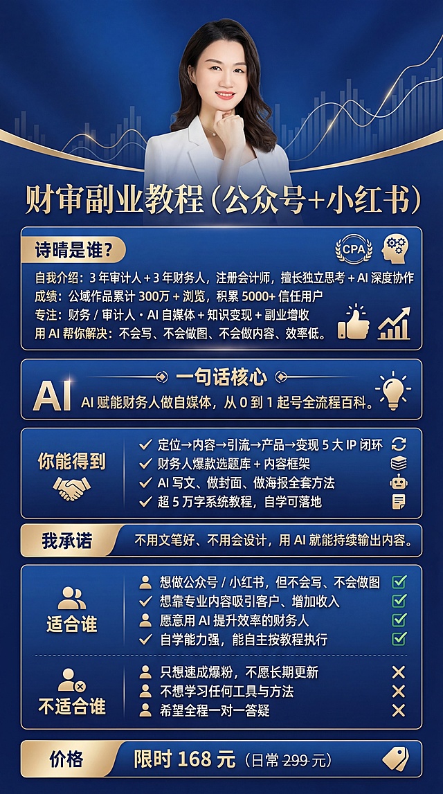 制作财审副业教程（公众号 + 小红书）课程宣传海报，延续前两张海报的精致蓝色高级风格，尺寸竖版9:16，主色调为适合财务人群的高级蓝色调，精致高质感风格，真实还原附件照片里的注册会计师诗晴形象，包含完整文案信息：标题“财审副业教程（公众号 + 小红书）”，“诗晴是谁？自我介绍：3 年审计人 + 3 年财务人，注册会计师，擅长独立思考 + AI 深度协作成绩：公域作品累计 300万 + 浏览，积累 5000+ 信任用户专注：财务 / 审计人・AI 自媒体 + 知识变现 + 副业增收用 AI 帮你解决：不会写、不会做图、不会做内容、效率低。一句话核心：AI 赋能财务人做自媒体，从 0 到 1 起号全流程百科。你能得到：- 定位→内容→引流→产品→变现 5 大 IP 闭环- 财务人爆款选题库 + 内容框架- AI 写文、做封面、做海报全套方法- 超 5 万字系统教程，自学可落地我承诺：不用文笔好、不用会设计，用 AI 就能持续输出内容。适合谁：- 想做公众号 / 小红书，但不会写、不会做图- 想靠专业内容吸引客户、增加收入- 愿意用 AI 提升效率的财务人- 自学能力强，能自主按教程执行不适合谁：- 只想速成爆粉，不愿长期更新- 不想学习任何工具与方法- 希望全程一对一答疑价格：限时 168 元（日常 299 元）”，需要重点突出“诗晴是谁？”、“一句话核心”、“你能得到”、“我承诺”、“适合谁”、“不适合谁”、“价格”这些模块，提炼核心关键词搭配简洁视觉符号，增强视觉冲击力，输出4K高清分辨率，汉字作为高优先级矢量图层，整体精致美观符合财务知识产品定位，只保留文案，不添加额外内容。