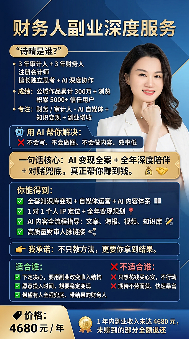制作财务人副业深度服务产品宣传海报，延续之前统一的精致蓝色高级风格，尺寸竖版9:16，主色调为适合财务人群的高级蓝色调，精致高质感风格，真实还原附件照片里的注册会计师诗晴形象，包含完整文案信息：标题“财务人副业深度服务”，“诗晴是谁？自我介绍：3 年审计人 + 3 年财务人，注册会计师，擅长独立思考 + AI 深度协作成绩：公域作品累计 300万 + 浏览，积累 5000+ 信任用户专注：财务 / 审计人・AI 自媒体 + 知识变现 + 副业增收用 AI 帮你解决：不会写、不会做图、不会做内容、效率低。一句话核心：AI 变现全案 + 全年深度陪伴 + 对赌兜底，真正帮你赚到钱。你能得到：- 全套知识库变现 + 自媒体运营 + AI 内容体系- 1 对 1 个人 IP 定位 + 全年变现规划- AI 内容全流程指导：文案、海报、视频、知识库- 高质量财审人脉链接- 对赌承诺：1 年内副业收入未达 4680 元，未赚到的部分全额退还我承诺：不只教方法，更要你拿到结果。适合谁：- 下定决心，要用副业改变收入结构- 愿意投入时间，想要稳定变现- 希望有人全程兜底、带结果的财务人不适合谁：- 只想花钱买心安，不行动- 期待不劳而获、快速暴富价格：4680 元 / 年”，需要重点突出“诗晴是谁？”、“一句话核心”、“你能得到”、“我承诺”、“适合谁”、“不适合谁”、“价格”、“对赌”这些模块，提炼核心关键词搭配简洁视觉符号，增强视觉冲击力，输出4K高清分辨率，汉字作为高优先级矢量图层，整体精致美观符合财务知识产品定位，只保留文案，不添加额外内容。