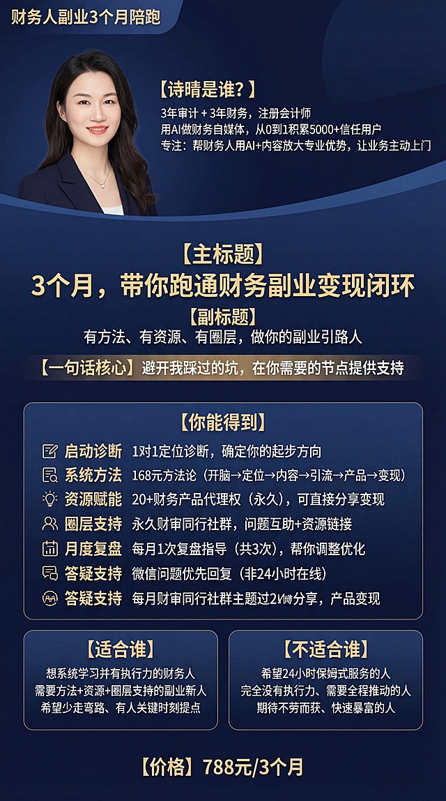 财务副业课程宣传海报，整体为精致高质感蓝色色调，真实还原上传的女性人像照片，包含全部提供的文案内容，其中“一句话核心”、“你能得到”、“适合谁”、“不适合谁”、“价格”模块突出显示，排版清晰，核心关键词搭配对应视觉符号，使用简洁字体，汉字为高优先级矢量图层，视觉冲击力强，符合财务课程产品定位。文案内容：“财务人副业3个月陪跑
【诗晴是谁？】

3年审计 + 3年财务，注册会计师
用AI做财务自媒体，从0到1积累5000+信任用户
专注：帮财务人用AI+内容放大专业优势，让业务主动上门

【主标题】

3个月，带你跑通财务副业变现闭环

【副标题】

有方法、有资源、有圈层，做你的副业引路人

【一句话核心】

避开我踩过的坑，在你需要的节点提供支持

【你能得到】

【启动诊断】 1对1定位诊断，确定你的起步方向

【系统方法】 168元方法论（开脑→定位→内容→引流→产品→变现）

【资源赋能】 20+财务产品代理权（永久），可直接分享变现

【圈层支持】 永久财审同行社群，问题互助+资源链接

【月度复盘】 每月1次复盘指导（共3次），帮你调整优化

【答疑支持】 微信问题优先回复（非24小时在线）

【适合谁】

想系统学习并有执行力的财务人
需要方法+资源+圈层支持的副业新人
希望少走弯路、有人关键时刻提点
【不适合谁】

希望24小时保姆式服务的人
完全没有执行力、需要全程推动的人
期待不劳而获、快速暴富的人
【价格】788元/3个月”