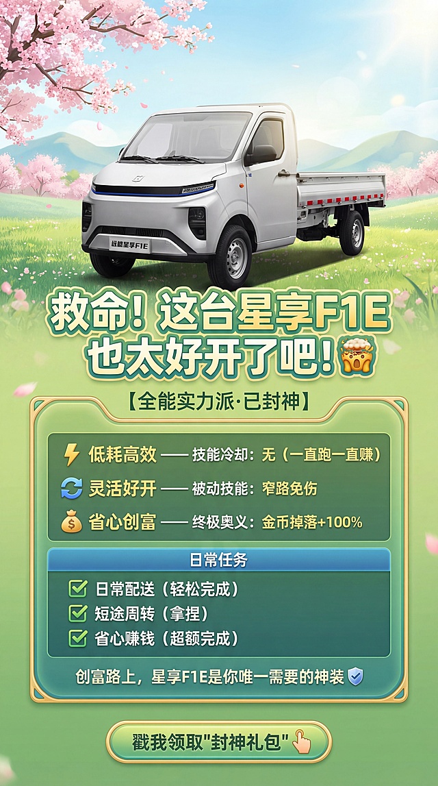 生成带有清新春天气息的星享F1E电动配送卡车游戏风宣传海报，背景是春日户外美景，有粉色樱花和嫩绿草地，整体氛围清新活力。车辆放置在画面上方，下方设计游戏装备属性面板。主标题："救命！这台星享F1E也太好开了吧！🤯"，辅助文案：【全能实力派·已封神】，属性面板：⚡ 低耗高效 —— 技能冷却：无（一直跑一直赚），🔄 灵活好开 —— 被动技能：窄路免伤，💰 省心创富 —— 终极奥义：金币掉落+100%，日常任务：✅ 日常配送（轻松完成），✅ 短途周转（拿捏），✅ 省心赚钱（超额完成），底部Slogan："创富路上，星享F1E是你唯一需要的神装🛡️"，CTA按钮："戳我领取'封神礼包'👆"，保持车辆外观与原图一致，融合春日柔和色彩，游戏UI风格清晰美观，严格锁定宽高比为9:16