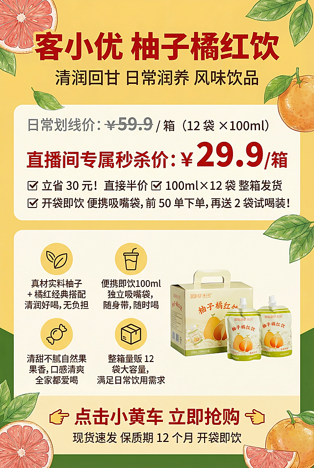 客小优柚子橘红饮直播间手卡，A4尺寸竖版，主背景暖黄色（CMYK：C0 M10 Y40 K0），点缀色深绿色（CMYK：C70 M0 Y100 K30），配色不超过3种。从上到下分四个区块：
1. 顶部标题区占比15%：大字号加粗红色标题"客小优 柚子橘红饮"，小字副标题"清润回甘 日常润养 风味饮品"
2. 福利价格区占比25%视觉最突出：灰色划线价"日常划线价：¥59.9 / 箱（12 袋 ×100ml）"，超大字号加粗红色"直播间专属秒杀价：¥29.9 / 箱"，说明文字："✅ 立省 30 元！直接半价✅ 100ml×12 袋 整箱发货✅ 开袋即饮 便携吸嘴袋，前 50 单下单，再送 2 袋试喝装！"
3. 产品卖点区占比40%：4个卖点分两排两列排列，图标+短句：
🌿 真材实料柚子 + 橘红经典搭配，清润好喝，无负担
🥤 便携即饮100ml 独立吸嘴袋，随身带，随时喝
🍬 清甜不腻自然果香，口感清爽，全家都爱喝
📦 整箱量贩12 袋大容量，满足日常饮用需求
在卖点区旁边添加提供的产品实物图，尺寸适中。
4. 底部行动号召区占比20%：大字号加粗红色引导语"👉 点击小黄车 立即抢购 👈"，小字补充"现货速发 保质期 12 个月 开袋即饮"
角落用水手手绘简笔画点缀柚子切片、橘红果、新鲜绿叶，元素透明度80%，不遮挡文字，风格清新自然。
字体使用微软雅黑或思源黑体，排版工整对齐，文字颜色：标题价格正红色（CMYK：C0 M100 Y100 K0），说明文字深棕色（CMYK：C30 M60 Y80 K20）