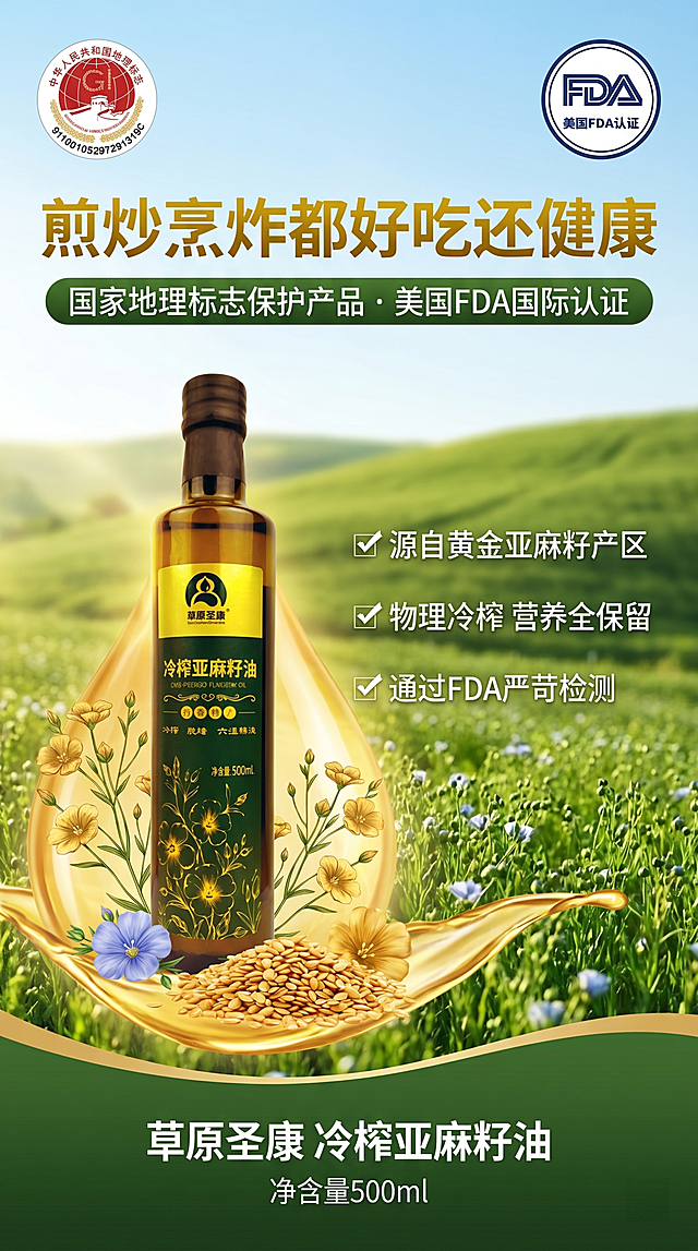 设计一张草原圣康冷榨亚麻籽油电商宣传海报，主体展示冷榨亚麻籽油产品图，左上角展示"中华人民共和国地理标志"认证标识，右上角展示"美国FDA认证"标识。主标题文字："煎炒烹炸都好吃还健康"，副标题文字："国家地理标志保护产品 · 美国FDA国际认证"，卖点三行文字："✓ 源自黄金亚麻籽产区 ✓ 物理冷榨 营养全保留 ✓ 通过FDA严苛检测"，底部标注产品名称"草原圣康 冷榨亚麻籽油"和"净含量500ml"。整体风格自然健康，绿色清新配色，专业电商海报排版，突出产品和认证卖点。