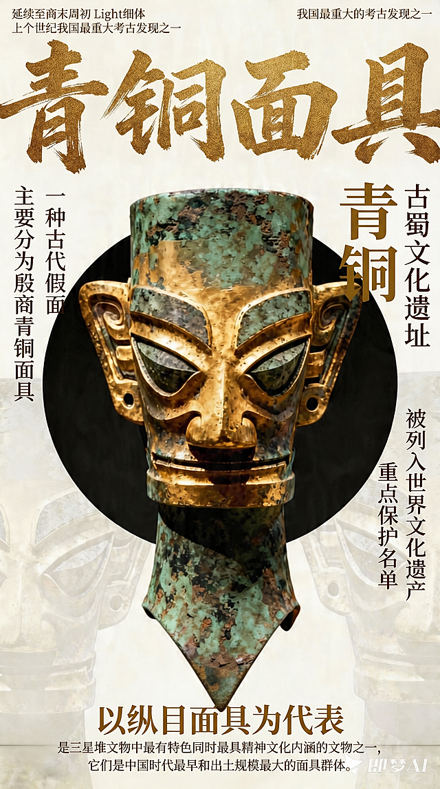 参考图中的青铜面具，保留主体图像，重新排版文字：
顶部：左右两端横排，左上角文字"延续至商末周初 上个世纪我国最重大考古发现之一"，字体为思源宋体CN Light细体，暗金色，极小字号，字间距120，右上角文字"我国最重大的考古发现之一"，字体同左上角，两端对齐页面边缘；顶部居中最大字号，暗金色带金石质感的苍劲毛笔行书书法大字"青铜面具"，撑满页面85%宽度。
主体左侧竖排，共2列，右对齐，垂直居中于青铜主体，字体为方正清刻本悦宋简体常规体，深褐色，字间距200，紧邻主体列内容"一种古代假面"，外侧列内容"主要分为殷商青铜面具"，列间距固定。
主体右侧竖排，共3列，左对齐，垂直居中于青铜主体，紧邻主体列文字"青铜"，字体方正粗宋简体粗体，暗金色，大字号，字间距300；中间列"古蜀文化遗址"，最外侧列"被列入世界文化遗产 重点保护名单"，这两列字体为方正清刻本悦宋简体常规体，深褐色，字间距200，三列列间距均等。
底部区域居中横排：主标题文字"以纵目面具为代表"，思源宋体CN Medium中粗体，暗金色，偏大字号；副标题两行："是三星堆文物中最有特色同时最具精神文化内涵的文物之一，它们是中国时代最早和出土规模最大的面具群体。"，思源宋体CN Light细体，深褐色，偏小字号，两行居中，行间距150。
整体保持复古国风，历史感，保留原青铜面具质感与构图