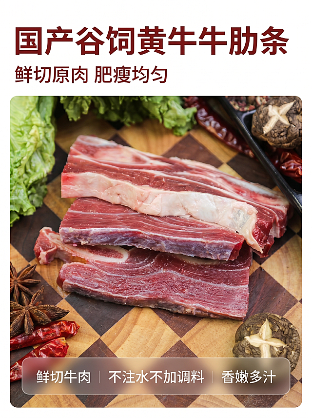 [主图 1] 国产谷饲黄牛牛肋条首图，食欲感生鲜展示
[氛围风格] 新鲜生鲜肉食，高清商业摄影风格，自然真实食欲感
[画质] 商业摄影质感，4k超清画质，全程清晰无噪点，细节处理到位，产品清晰真实，画面干净高级
[元素] 新鲜鲜切黄牛牛肋条堆叠在木质格纹砧板上，周围点缀少许干料、香菇和生菜作为搭配，保持牛肋条产品外观、物理结构、材质质感、颜色与输入产品图绝对一致，杜绝任何变形和色差，精细化处理。商品主体占比严格控制在70%左右，画面满屏无边框
[光影] 自然暖阳逆光拍摄，突出牛肉的纹理和油润光泽，光线柔和通透，高光不溢出，暗部有层次，整体通透不灰蒙
[配色] 主色调为牛肉本身的鲜红色和脂肪的奶白色，搭配木色背景和绿色蔬菜点缀，自然真实配色
[视角构图] 俯视拍摄，产品堆叠错落有层次，景深适中，主体完整不裁切
[文字版式] 左上负空间左对齐留安全边距，主标题 "国产谷饲黄牛牛肋条" 深红色最大号粗体无衬线；副标题 "鲜切原肉 肥瘦均匀" 约半高同色系略浅。底部通栏半透明渐变蒙层标注核心卖点：「鲜切牛肉」「不注水不加调料」「香嫩多汁」，文字清晰与背景保持强对比
[比例分辨率] 3:4比例，4k分辨率，文字清晰锐利，画面超高清
[负向提示词] 变形，水印，文字错乱，产品图模糊，背景杂乱，噪点，色差，文字遮挡主体