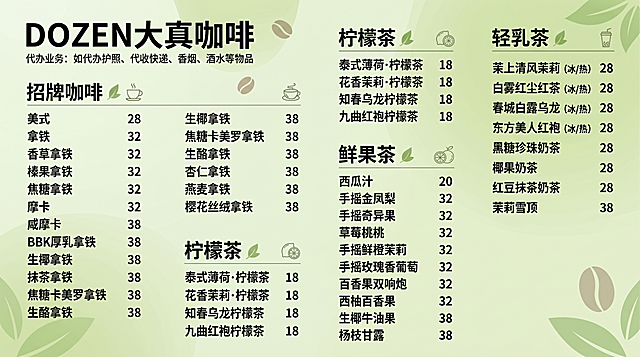 参考参考图片的浅绿色清新排版风格，设计DOZEN大真咖啡的高级感价目表，包含完整文案：
DOZEN大真咖啡
代办业务：如代办护照、代收快递、香烟、酒水等物品

招牌咖啡
美式 28
拿铁 32
香草拿铁 32
榛果拿铁 32
焦糖拿铁 32
摩卡 32
咸摩卡 38
BBK厚乳拿铁 38
生椰拿铁 38
抹茶拿铁 38
焦糖卡美罗拿铁 38
生酪拿铁 38
杏仁拿铁 38
燕麦拿铁 38
樱花丝绒拿铁 38

柠檬茶
泰式薄荷·柠檬茶 18
花香茉莉·柠檬茶 18
知春乌龙柠檬茶 18
九曲红袍柠檬茶 18

鲜果茶
西瓜汁 20
手摇金凤梨 32
手摇奇异果 32
草莓桃桃 32
手摇鲜橙茉莉 32
手摇玫瑰香葡萄 32
百香果双响炮 32
西柚百香果 32
生椰牛油果 38
杨枝甘露 38

轻乳茶
茉上清风茉莉（冰/热） 28
白雾红尘红茶（冰/热） 28
春城白露乌龙（冰/热） 28
东方美人红袍（冰/热） 28
黑糖珍珠奶茶 28
椰果奶茶 28
红豆抹茶奶茶 28
茉莉雪顶 38
整体使用清新浅绿色调，排版干净清晰，高端简约风格，和参考图片的背景和排版结构一致，分区展示不同品类