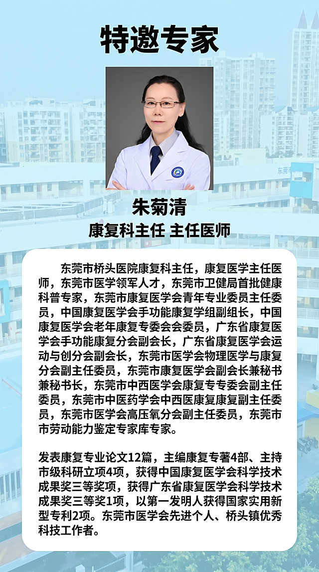 竖版长图活动预告海报，参考@图片5的清新浅蓝色风格，整体采用浅蓝色渐变背景，圆角白色信息框分区设计，风格清新专业。第四部分：专家介绍

• 标题"特邀专家"加粗黑色，字体居中


-特邀专家下放置专家朱菊清肖像「图片1」

• 下方文字介绍：


•朱菊清 黑体加粗居中
•康复科主任 主任医师 黑体加粗居中
•东莞市桥头医院康复科主任，康复医学主任医师，东莞市医学领军人才，东莞市卫健局首批健康科普专家，东莞市康复医学会青年专业委员会主任委员，中国康复医学会手功能康复学组副组长，中国康复医学会老年康复专委会委员，广东省康复医学会手功能康复分会副会长，广东省康复医学会运动与创分会副会长，东莞市医学会物理医学与康复分会副主任委员，东莞市康复医学会副会长兼秘书长，东莞市中西医学会康复专委会副主任委员，东莞市中医药学会中西医康复副主任委员，东莞市医学会高压氧分会副主任委员，东莞市劳动能力鉴定专家库专家。
•发表康复专业论文12篇，主编康复专著4部、主持市级科研立项4项，获得中国康复医学会科学技术成果奖三等奖1项，获得广东省康复医学会科学技术成果奖三等奖1项，以第一发明人获得国家实用新型专利2项。东莞市医学会先进个人、桥头镇优秀科技工作者。
•单独生成一个介绍图片，尽可能详实，不要自己生成信息
整体设计：信息分区清晰，五部分都分开，可生成两张图，所有文字都清晰可读，配色协调，表格排版整齐，长图竖直排列，所有信息详实完整，符合正式教育活动预告要求。背景可使用图片「图片1」