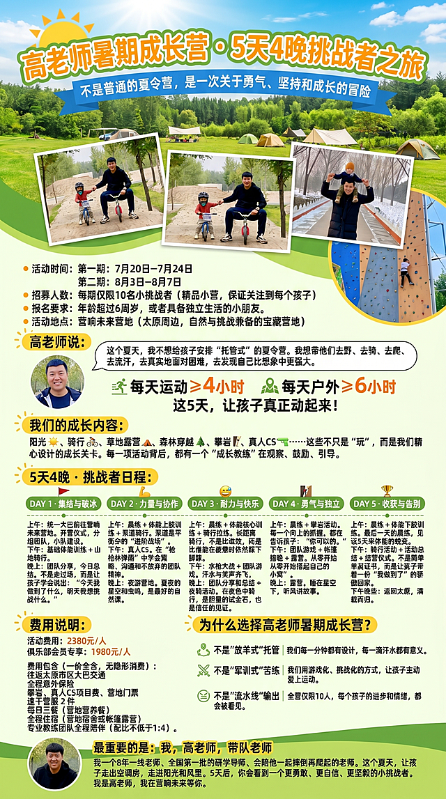 暑假夏令营宣传长图，最上方大标题："高老师暑期成长营 · 5天4晚挑战者之旅"，副标题："不是普通的夏令营，是一次关于勇气、坚持和成长的冒险"。活动时间：第一期：7月20日－7月24日 第二期：8月3日－8月7日。招募人数：每期仅限10名小挑战者（精品小营，保证关注到每个孩子）。报名要求：年龄超过6周岁，或者具备独立生活的小朋友。活动地点：营响未来营地（太原周边，自然与挑战兼备的宝藏营地）。高老师说：这个夏天，我不想给孩子安排"托管式"的夏令营。我想带他们去野、去骑、去爬、去流汗，去真实地面对困难，去发现自己比想象中更强大。每天运动 ≥ 4小时 每天户外 ≥ 6小时 这5天，让孩子真正动起来！我们的成长内容：阳光、骑行、草地露营、森林穿越、攀岩、真人CS……这些不只是"玩"，而是我们精心设计的成长关卡。每一项活动背后，都有一个"成长教练"在观察、鼓励、引导。5天4晚 · 挑战者日程：DAY 1 · 集结与破冰 上午：统一大巴前往营响未来营地。开营仪式，分组组队，小队建设——让孩子从第一天就有"我的团队"的归属感。下午：基础体能训练 + 山地骑行。第一次踏上陌生赛道，我们会陪每一个孩子找到自己的节奏。晚上：团队分享，今日总结。不是走过场，而是让孩子学会说出："今天我做到了什么，明天我想挑战什么。" DAY 2 · 力量与协作 上午：晨练 + 体能上肢训练 + 泵道骑行。泵道是平衡车的"进阶战场"，每一个起伏都是对力量和协调的考验。下午：真人CS。在"枪林弹雨"中学会策略、沟通和不放弃的团队精神。晚上：夜游营地。夏夜的星空和虫鸣，是最好的自然课。 DAY 3 · 耐力与快乐 上午：晨练 + 体能核心训练 + 骑行拉练。长距离骑行，不是比谁快，而是比谁能在疲惫时依然踩下脚踏。下午：水枪大战 + 团队游戏。汗水与笑声齐飞，这才是夏天该有的样子。晚上：团队分享和总结 + 夜骑活动。在夜色中骑行，是胆量的试金石，也是信任的见证。 DAY 4 · 勇气与独立 上午：晨练 + 攀岩活动。每一个向上的抓握，都在告诉孩子："你可以的。 下午：团队游戏 + 帐篷搭建 + 露营。从零开始搭起自己的"小窝"，是独立的第一步。晚上：露营。睡在星空下，听风讲故事。 DAY 5 · 收获与告别 上午：晨练 + 体能下肢训练。最后一天的晨练，见证5天来体能的蜕变。下午：骑行活动 + 活动总结 + 结营仪式。不是简单发证书，而是让孩子带着一份"我做到了"的骄傲回家。下午晚些：返回太原，满载而归。费用说明：活动费用：2380元/人 俱乐部会员专享：1980元/人 费用包含（一价全含，无隐形消费）：往返太原市区大巴交通 全程意外保险 攀岩、真人CS项目费、营地门票 速干营服 2件（可换洗，让孩子每天都干爽） 每日三餐（营地营养餐） 全程住宿（营地宿舍或帐篷露营） 专业教练团队全程陪伴（配比不低于1:4）。为什么选择高老师暑期成长营？不是"放羊式"托管 我们每一分钟都有设计，每一滴汗水都有意义。不是"军训式"苦练 我们用游戏化、挑战化的方式，让孩子主动爱上运动。不是"流水线"输出 全营仅限10人，每个孩子的进步和情绪，都会被看见。最重要的是：我，高老师，带队老师 我一个8年一线老师、全国第一批的研学导师、会陪他一起摔倒再爬起的老师。这个夏天，让孩子走出空调房，走进阳光和风里。5天后，你会看到一个更勇敢、更自信、更坚毅的小挑战者。我是高老师，我在营响未来等你。在海报中放入三张参考图片中高老师和小朋友的合影，整体风格阳光活力，夏日户外夏令营，文字排版清晰。