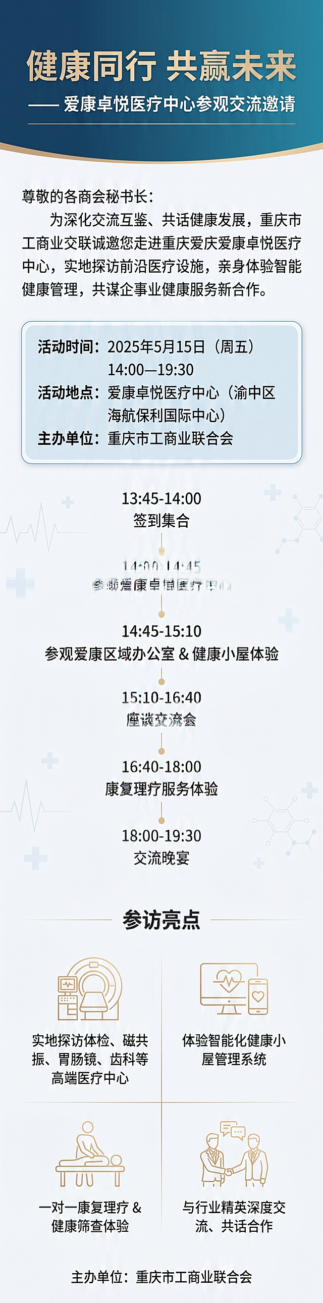 长版竖版海报，适合手机滑动查看，高端医疗商务风格的商务邀请函，主题"健康同行 共赢未来 —— 爱康卓悦医疗中心参观交流邀请"。整体简约大气，加大留白，宽松透气，背景干净无杂乱元素，类似国际医疗机构品牌宣传物料质感，画面干净信息层级清晰阅读舒适。主色调为深海蓝（#1A3A5C）到青蓝（#2E6B8A）的渐变，辅助色香槟金（#C9A96E）用于标题装饰线和重点高亮，背景色浅灰白（#F5F7FA），文字色以深灰黑（#2C2C2C）为主，深色背景区用白色。构图：顶部主标题"健康同行 共赢未来"大字居中，下方副标题"—— 爱康卓悦医疗中心参观交流邀请"，标题下方有一条细香槟金色装饰线，标题区背景为深蓝到青蓝的柔和渐变，文字为白色。正文："尊敬的各商会秘书长：为深化交流互鉴、共话健康发展，重庆市工商联诚邀您走进重庆爱康卓悦医疗中心，实地探访前沿医疗设施，亲身体验智能健康管理，共谋企事业健康服务新合作。"放在标题下方，加大上下留白，深灰色左对齐，字体优雅。活动信息用浅蓝色底纹边框圆角矩形卡片表格呈现，加大卡片内间距：活动时间：2025年5月15日（周五）14:00—19:30；活动地点：爱康卓悦医疗中心（渝中区海航保利国际中心）；主办单位：重庆市工商业联合会。删除预留联系方式区域。活动流程单独一个区块，加大区块上下留白，用时间轴形式呈现，左侧为时间，右侧为环节，中间用一条金色细竖线连接，每个节点用金色小圆点标记，加大各行间距，内容：13:45-14:00 签到集合；14:00-14:45 参观爱康卓悦医疗中心；14:45-15:10 参观爱康区域办公室 & 健康小屋体验；15:10-16:40 座谈交流会；16:40-18:00 康复理疗服务体验；18:00-19:30 交流晚宴。参访亮点单独分一个区块，加大区块间距，使用四宫格排列，每个格子增大内间距，一个亮点配一个简洁的金色线条风格医疗/科技图标，文字清晰：1. 实地探访体检、磁共振、胃肠镜、齿科等高端医疗中心；2. 体验智能化健康小屋管理系统；3. 一对一康复理疗 & 健康筛查体验；4. 与行业精英深度交流、共话合作。底部仅标注主办单位"重庆市工商业联合会"。装饰：背景干净，仅有极淡的抽象医疗元素水印（心电图线条、分子结构、十字符号），透明度极低不干扰阅读，顶部有轻微渐变光晕，金色细线分隔不同内容区块，整体加极细微高级纸张纹理，无杂乱元素。文字保证无错别字，标题用无衬线粗体大气有力，正文用清晰易读无衬线字体，英文数字用优雅无衬线字体，整体布局宽松透气，适合手机端滑动查看。