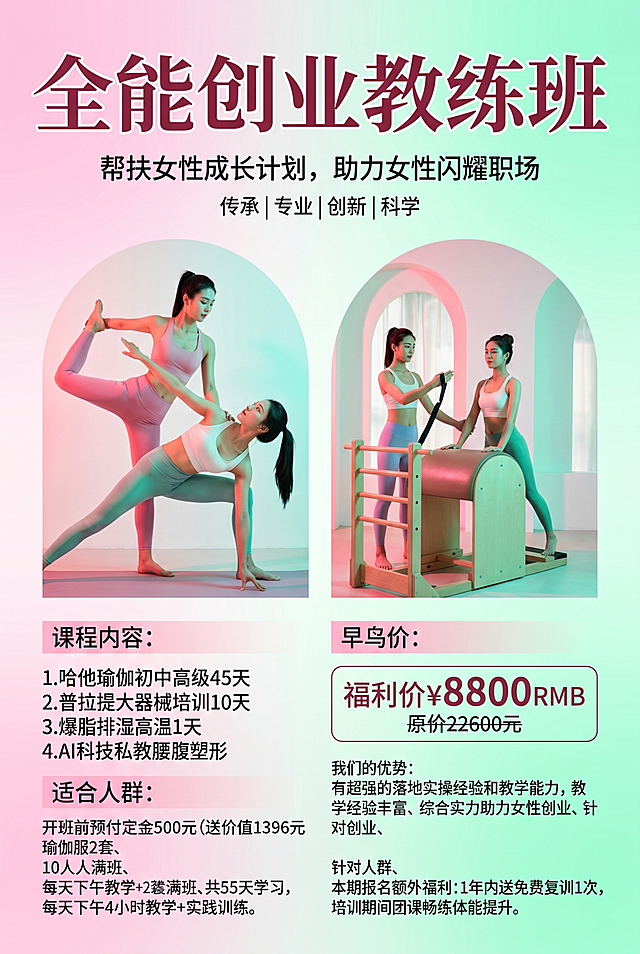 伽全能创业教练班瑜伽招生海报，严格按照用户提供的所有文字信息排版展示。
室内瑜伽培训宣传海报，改成活力时尚风格，明亮的马卡龙粉+青绿色清新活力色调。
保留参考图排版骨架：双拱形人物图区域展示课程内容，分板块排版文字信息，明亮正面自然光，产品受光面泛起亮粉暖色、暗部映射浅青绿光晕，与环境物理融合。竖版居中构图，微侧20°视角。
全量换款清单：①主标题：参考图"普拉提大器械培训班" → 生成图"全能创业教练班"；②顶部品牌标识：参考图"欢喜瑜伽" → 生成图保留空白顶部；③人物动作：参考图普拉提器械动作 → 生成图换成活力瑜伽体式和普拉提大器械训练动作，保留两位年轻女性教练互动，中国女性，东亚面孔，黑发棕眼，活力运动妆感，同材质同风格紧身瑜伽服换亮色时尚款式；④价格区域：参考图早鸟价3980 → 生成图福利价8800 RMB 原价22600元，价格字体大小对比保留。
完整展示所有文字内容：帮扶女性成长计划，助力女性闪耀职场、传承|专业|创新|科学、开班前预付定金500元(送价值1396元瑜伽服2套、10人满班、共55天学习，每天下午4小时教学+实践训练、课程内容：1.哈他瑜伽初中高级45天2.普拉提大器械培训10天 3.爆脂排湿高温1天 4.AI科技私教腰腹塑形、我们的优势：有超强的落地实操经验和教学能力，教学经验丰富、综合实力助力女性创业、针对人群、本期报名额外福利：1年内送免费复训1次，培训期间团课畅练体能提升。消除参考图原有文字和logo。
4K分辨率，严格锁定宽高比为 2:3。