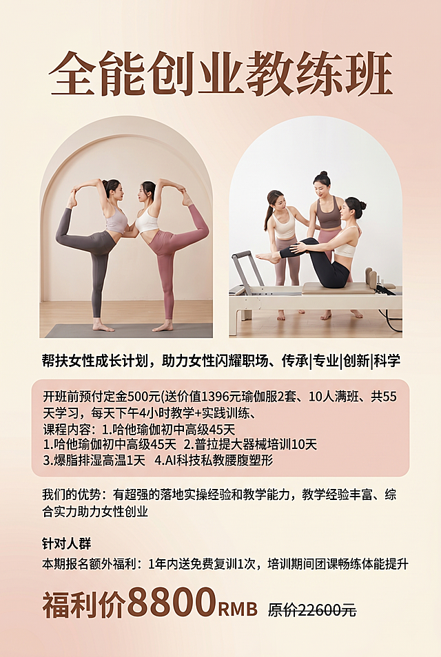 伽全能创业教练班瑜伽招生海报，严格按照用户提供的所有文字信息排版展示。
室内瑜伽培训宣传海报，柔和奶茶粉+米白暖色调。
保留参考图排版骨架：双拱形人物图区域展示课程内容，分板块排版文字信息，柔和正面顶光，产品受光面泛起奶茶暖色、暗部映射米白浅光晕，与环境物理融合。竖版居中构图，微侧20°视角。
全量换款清单：①主标题：参考图"普拉提大器械培训班" → 生成图"全能创业教练班"；②顶部品牌标识：参考图"欢喜瑜伽" → 生成图保留空白顶部；③人物动作：参考图普拉提器械动作 → 生成图换成瑜伽体式和普拉提大器械训练动作，保留两位女性教练互动，中国女性，东亚面孔，黑发棕眼，自然妆感，同材质同风格瑜伽服换不同款式；④价格区域：参考图早鸟价3980 → 生成图福利价8800 RMB 原价22600元，价格字体大小对比保留。
完整展示所有文字内容：帮扶女性成长计划，助力女性闪耀职场、传承|专业|创新|科学、开班前预付定金500元(送价值1396元瑜伽服2套、10人满班、共55天学习，每天下午4小时教学+实践训练、课程内容：1.哈他瑜伽初中高级45天2.普拉提大器械培训10天 3.爆脂排湿高温1天 4.AI科技私教腰腹塑形、我们的优势：有超强的落地实操经验和教学能力，教学经验丰富、综合实力助力女性创业、针对人群、本期报名额外福利：1年内送免费复训1次，培训期间团课畅练体能提升。消除参考图原有文字和logo。
4K分辨率，严格锁定宽高比为 2:3。