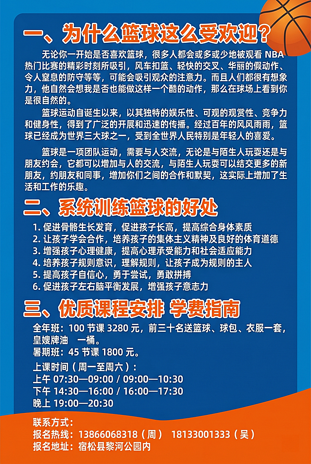 设计A4尺寸零度篮球公园招生宣传彩页反面，风格活泼适合少儿篮球培训，整体配色为蓝色和橙色，包含全部文案：一、为什么篮球这么受欢迎？无论你一开始是否喜欢篮球，很多人都会或多或少地被观看 NBA 热门比赛的精彩时刻所吸引，风车扣篮、轻快的交叉、华丽的假动作、令人窒息的防守等等，可能会吸引观众的注意力。而且人们都很有想象力，他自然会想我是否也能做这样一个酷的动作，那么在球场上看到你是很自然的。篮球运动自诞生以来，以其独特的娱乐性、可观的观赏性、竞争力和健身性，得到了广泛的开展和迅速的传播。经过百年的风风雨雨，篮球已经成为世界三大球之一，受到全世界人民特别是年轻人的喜爱。篮球是一项团队运动，需要与人交流，无论是与陌生人玩耍还是与朋友约会，它都可以增加与人的交流，与陌生人玩耍可以结交更多的新朋友，约朋友和同事，增加你们之间的合作和默契，这实际上增加了生活和工作的乐趣。二、系统训练篮球的好处 1.促进骨骼生长发育，促进孩子长高，提高综合身体素质 2.让孩子学会合作，培养孩子的集体主义精神及良好的体育道德 3.增强孩子心理健康，提高心理承受能力和社会适应能力 4.培养孩子规则意识，理解规则，让孩子成为规则的主人 5.提高孩子自信心，勇于尝试，勇敢拼搏 6.促进孩子左右脑平衡发展，增强孩子意志力 三、优质课程安排 学费指南 全年班：100 节课 3280 元，前三十名送篮球、球包、衣服一套，皇嫂牌油一桶。暑期班：45 节课 1800 元。上课时间（周一至周六）：上午 07:30—09:00 / 09:00—10:30，下午 14:30—16:00 / 16:00—17:30，晚上 19:00—20:30。联系方式：报名热线：13866068318（周） 18133001333（吴） 报名地址：宿松县黎河公园内，排版清晰专业，分模块整齐排列。