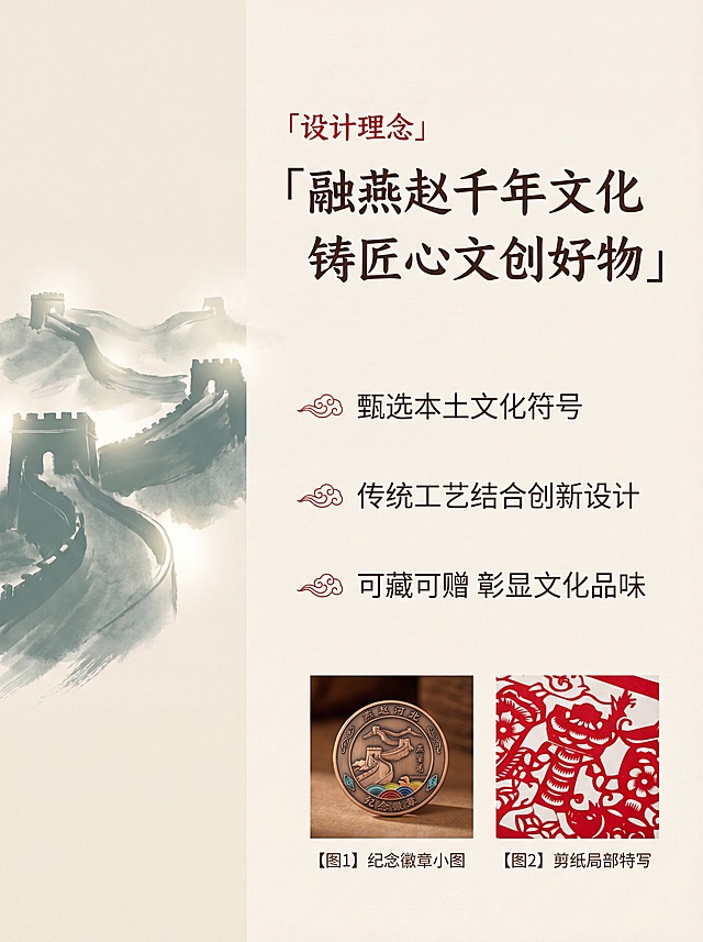 [第2屏] 设计理念页-燕赵风骨河北文创系列核心设计概念阐述。
[氛围/风格] 简约国风，文化意境，留白透气，古朴质感，文艺淡雅。
[元素布局] 左侧用远景水墨长城剪影作为装饰背景，右侧区域放三段核心文案，底部摆放【图1】纪念徽章小图和【图2】剪纸局部特写作为装饰，保持产品原有结构和颜色不变。整体版面留白充足，不拥挤。
[光影质感] 左侧长城剪影用柔和漫射光，右侧文案区域明亮干净，底部小产品用轻微侧光突出质感，整体光影平和沉稳。
[配色色系] 全局底色：#F5F0E6（浅米宣纸）；主体配色：#6B8E82（青灰长城）+ #333333（深棕文字）；辅助色：保留原有产品颜色点缀。
[视角构图] 左图右文排版，左侧水墨长城占画面40%宽度，右侧文字区域占60%，重心稳定，阅读流畅。
[文字版式] 右侧标题「设计理念」，红色小标在上，主标题「融燕赵千年文化 铸匠心文创好物」，深棕色书法字体，分段展示三个核心卖点：1. 甄选本土文化符号 2. 传统工艺结合创新设计 3. 可藏可赠 彰显文化品味。每段卖点前加回纹小图标，文字左对齐，行间距宽松，字号适中保证手机端清晰可读。
[比例分辨率] 3:4竖版比例，适配双平台，4K分辨率，文字清晰。
[负向提示词] 文字错乱，背景杂乱，产品变形，颜色偏差，水印，文字遮挡主体