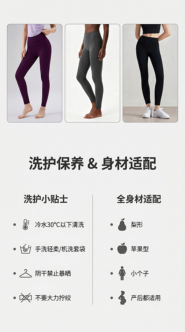 [第8屏] 洗护保养小贴士与身材适配指南。
[氛围/风格] 信息指南页，简约清晰，易读性强。
[元素布局] 画面上半部分展示三色全家福，【图1】【图2】【图3】三款瑜伽裤小图并列，保持每个颜色和版型与原图一致；下半部分分左右两栏，左栏洗护保养小贴士，右栏全身材适配说明，信息分区清晰。
[光影质感] 整体光线均匀明亮，产品展示清晰，文字区域干净通透。
[配色色系] 全局底色：#F5F5F5（浅灰）；主体配色：深紫、灰色、黑色对应原图；辅助色：#333333（标题）+ #666666（内容文字）。
[视角构图] 上图下文，上下分栏，顶部产品展示，底部信息分区，符合手机竖屏阅读。
[文字版式] 顶部主标题「洗护保养 & 身材适配」深灰色粗体居中；左栏标题「洗护小贴士」，分点：冷水30℃以下清洗、手洗轻柔/机洗套袋、阴干禁止暴晒、不要大力拧绞；右栏标题「全身材适配」，分点：梨形/苹果型/小个子/产后都适用；文字分点清晰，字号合适手机阅读。
[比例分辨率] 9:16 竖版比例，4K分辨率，文字清晰可辨。
[负向提示词] 产品变形，颜色偏差，结构错误，文字错乱，水印，背景杂乱。