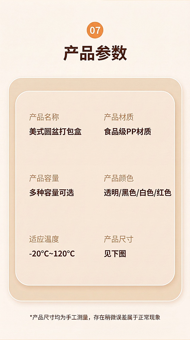 [第9屏] 产品参数信息卡，保留原参数信息，重新设计现代简约风格。本屏使用【图9】作为信息参考。
[氛围/风格] 干净清晰，参数一目了然，简约商务风。
[元素布局] 顶部大标题，中间圆角参数卡片，六个参数分两列排列，信息排版整齐，留白充足。参数内容完全保留原图信息不变。
[光影质感] 均匀柔光，文字清晰，卡片边框柔和，无硬阴影。
[配色色系] 全局底色：#FAF5ED；标题深棕色，卡片背景浅米色，参数文字深棕色，参数名称浅棕色。
[视角构图] 居中排版，标题在上，参数卡片居中，整体对称均衡。
[文字版式] 顶部橙色序号 "07" 加主标题 "产品参数"，深棕色粗体，居中；参数卡片内：第一列产品名称 "美式圆盆打包盒"，产品容量 "多种容量可选"，适应温度 "-20℃~120℃"；第二列产品材质 "食品级PP材质"，产品颜色 "透明/黑色/白色/红色"，产品尺寸 "见下图"。底部小字标注 "*产品尺寸均为手工测量，存在稍微误差属于正常现象"。文字排版整齐，行距适中，清晰可读。
[比例分辨率] 9:16竖版，4K分辨率，文字清晰可辨。
[负向提示词] 参数错误，文字错乱，排版混乱，颜色刺眼。