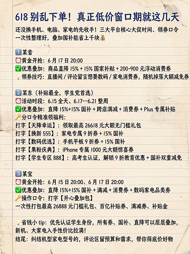 生成90cm宽120cm高竖版高清海报，记事本风格背景，字体全部使用手写体，不要添加logo，不要增加额外文字，完整保留原文文案：
标题：618 别乱下单！真正低价窗口期就这几天
正文：还没换手机、电脑、家电的先收手！三大平台核心大促时间、领券口令一次性整理好，叠加国补能省上千块💰
1️⃣ 某音
⏰黄金开抢：6 月 17 日 20:00
✅优惠叠加：商品直降 15% + 15% 国家补贴 + 200-900 元浮动消费券
💡领券技巧：直播间 / 评论留言想要数码 / 家电消费券，随机掉落大额减免券
2️⃣ 某东（补贴最全，学生党首选）
⏰活动时段：6.15 全天、6.17—6.21 整周
✅优惠叠加：直降 15%+15% 国补 + 跨店满减 + 消费券 + Plus 专属补贴
🔑分口令精准领福利：
打字【天降幸运】：领取最高 26618 元大额无门槛礼包
打字【换新 555】：家电专属 9 折券 + 15% 国补
打字【数码优选】：手机平板 9 折券 + 15% 国补
打字【果粉庆典】：iPhone 专属 1000 元大额惊喜券
打字【学生专区 888】：高考生认证，解锁 9 折教育优惠 + 国补双重减免
3️⃣ 某宝
⏰黄金开抢：6 月 15 日 20:00、6 月 17 日 20:00
✅优惠叠加：直降 15%+15% 国补 + 满减 + 消费券 + 数码家电品类券
🔑操作口令：打字【开心叠加包】
一次性打包最高 26888 元门槛礼包、百亿补贴券、满减券、补贴金
💡省钱小 tip：优先认证学生身份，所有券、国补、直降可以层层叠加，新机、大家电入手性价比拉满！
结尾：纠结机型家电型号的，评论区留预算和需求，帮你筛底价好物