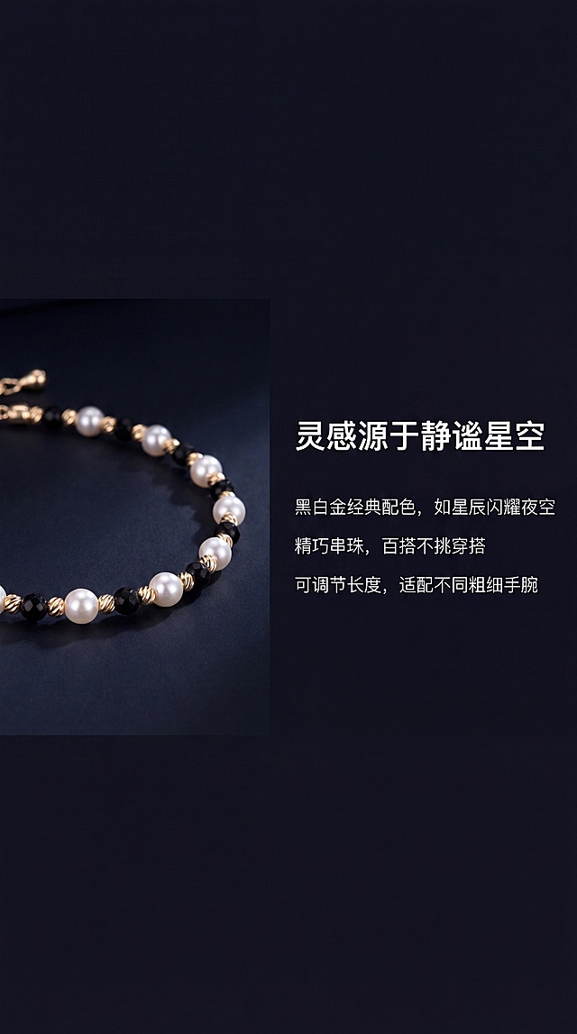 [第2屏] 设计理念-星夜系列灵感故事。
[氛围/风格] 简约高级意境风，黑底留白设计，氛围感十足。
[元素布局] 画面左侧放【图1】手链局部特写，右侧放设计理念文字，保持手链产品颜色和结构与原图一致。画面整体留足呼吸感，不拥挤。
[光影质感] 左侧产品局部柔和打光，突出珍珠光泽，背景干净深邃，整体明暗对比适中，文字清晰不发虚。
[配色色系] 全局底色：#12121A（深黑蓝），文字白色金色，和首屏保持统一色调。
[视角构图] 左图右文构图，左侧产品占比约45%，右侧文字占比约55%，版式平衡。
[文字版式] 顶部大标题 "灵感源于静谧星空" 白色，下方分三点展示设计理念："黑白金经典配色，如星辰闪耀夜空" "精巧串珠，百搭不挑穿搭" "可调节长度，适配不同粗细手腕" 每行一句话，白色清晰排列，文字不遮挡产品。
[比例分辨率] 9:16竖版比例，4K分辨率，文字清晰可辨，超高清。
[负向提示词] 产品变形，文字模糊，颜色偏差，背景杂乱，水印。