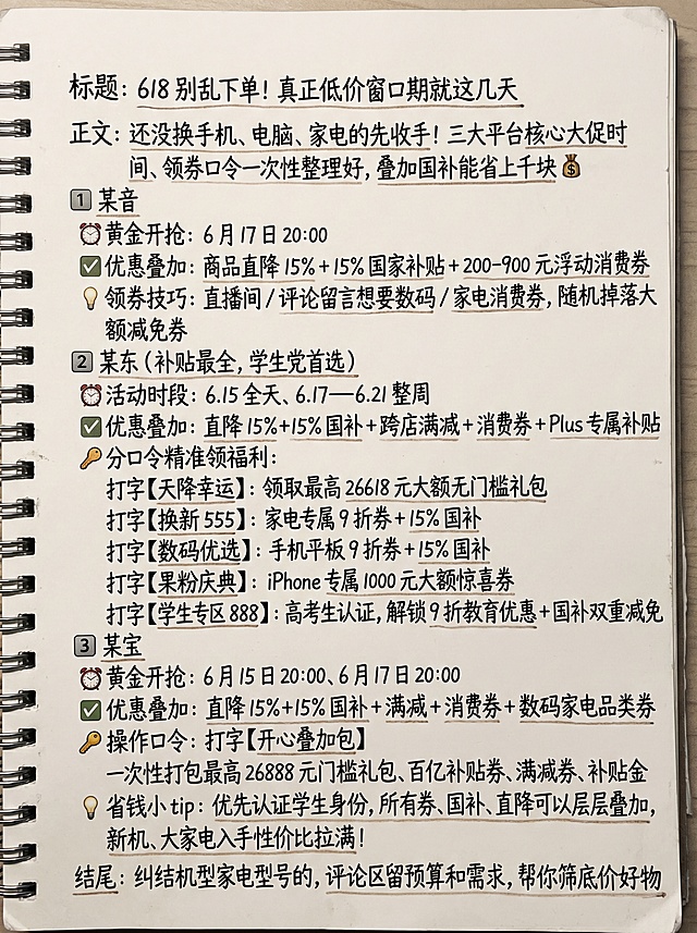 生成90cm宽120cm高竖版高清海报，干净整洁的记事本手写风格背景，字体全部使用手写体，不要添加logo，不要增加额外文字，完整保留原文文案：
标题：618 别乱下单！真正低价窗口期就这几天
正文：还没换手机、电脑、家电的先收手！三大平台核心大促时间、领券口令一次性整理好，叠加国补能省上千块💰
1️⃣ 某音
⏰黄金开抢：6 月 17 日 20:00
✅优惠叠加：商品直降 15% + 15% 国家补贴 + 200-900 元浮动消费券
💡领券技巧：直播间 / 评论留言想要数码 / 家电消费券，随机掉落大额减免券
2️⃣ 某东（补贴最全，学生党首选）
⏰活动时段：6.15 全天、6.17—6.21 整周
✅优惠叠加：直降 15%+15% 国补 + 跨店满减 + 消费券 + Plus 专属补贴
🔑分口令精准领福利：
打字【天降幸运】：领取最高 26618 元大额无门槛礼包
打字【换新 555】：家电专属 9 折券 + 15% 国补
打字【数码优选】：手机平板 9 折券 + 15% 国补
打字【果粉庆典】：iPhone 专属 1000 元大额惊喜券
打字【学生专区 888】：高考生认证，解锁 9 折教育优惠 + 国补双重减免
3️⃣ 某宝
⏰黄金开抢：6 月 15 日 20:00、6 月 17 日 20:00
✅优惠叠加：直降 15%+15% 国补 + 满减 + 消费券 + 数码家电品类券
🔑操作口令：打字【开心叠加包】
一次性打包最高 26888 元门槛礼包、百亿补贴券、满减券、补贴金
💡省钱小 tip：优先认证学生身份，所有券、国补、直降可以层层叠加，新机、大家电入手性价比拉满！
结尾：纠结机型家电型号的，评论区留预算和需求，帮你筛底价好物