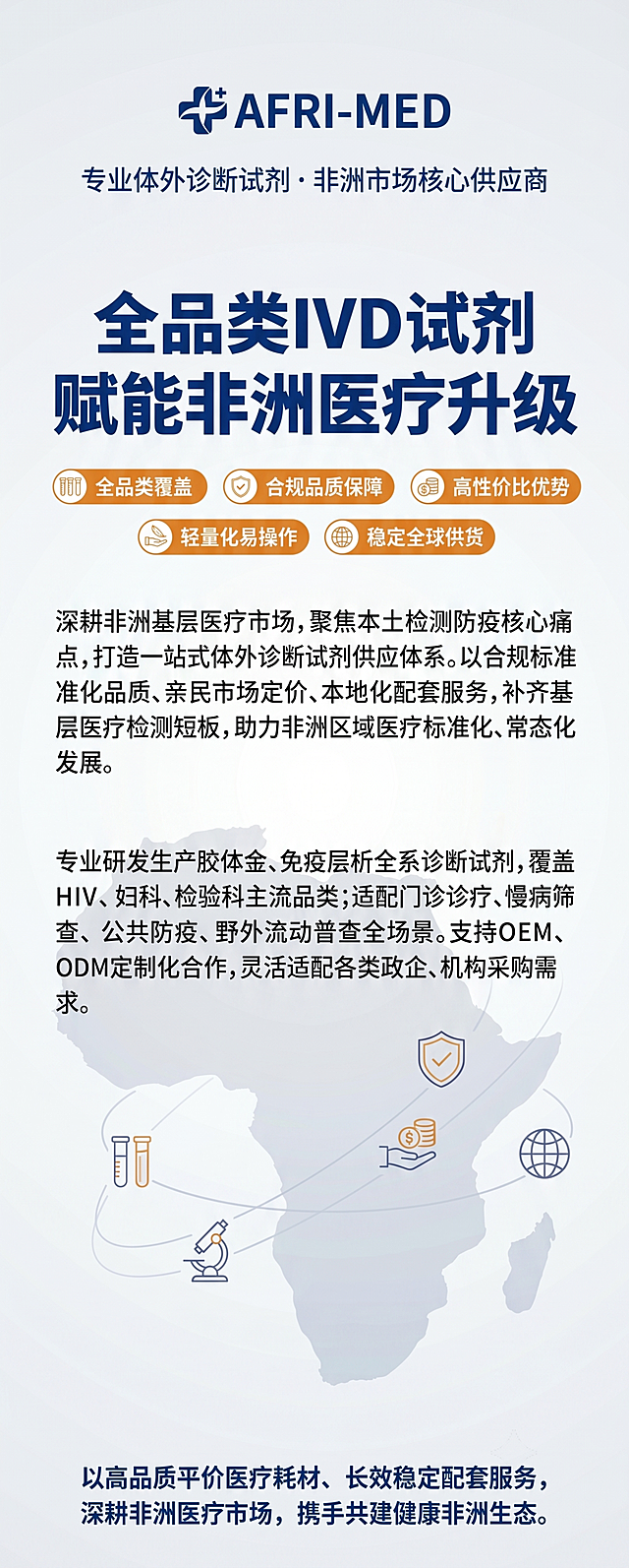 963*2413竖版非洲参展医疗展位背景墙设计，纵向分层排版，顶部居中放置企业高清LOGO，LOGO下方配极简中文辅助标语"专业体外诊断试剂 · 非洲市场核心供应商"，中心黄金位置放置超大加粗主标题"全品类IVD试剂 · 赋能非洲医疗升级"，下方横向均匀排布五大核心优势标签"全品类覆盖 · 合规品质保障 · 高性价比优势 · 轻量化易操作 · 稳定全球供货"，中心下方是精简短段落品牌简介："深耕非洲基层医疗市场，聚焦本土检测防疫核心痛点，打造一站式体外诊断试剂供应体系。以合规标准化品质、亲民市场定价、本地化配套服务，补齐基层医疗检测短板，助力非洲区域医疗标准化、常态化发展。"，中下部是短句分层产品介绍："专业研发生产胶体金、免疫层析全系诊断试剂，覆盖HIV、妇科、检验科主流品类；适配门诊诊疗、慢病筛查、公共防疫、野外流动普查全场景。支持OEM、ODM定制化合作，灵活适配各类政企、机构采购需求。"，最底部是合作愿景："以高品质平价医疗耗材、长效稳定配套服务，深耕非洲医疗市场，携手共建健康非洲生态。"，整体采用商务国际主推款色彩搭配：浅灰白底色，深海蓝主标题，暖橙优势点缀，深灰正文，专业稳重适配医疗外贸，底纹添加低透明度极简非洲大陆剪影，搭配简约线性医疗图标对应核心卖点，字体使用思源黑体，主标题粗体放大，保障2-3米远距离清晰阅读，版面干净高级，适配非洲海外展会场景，尺寸963宽度2413高度，竖版中文版