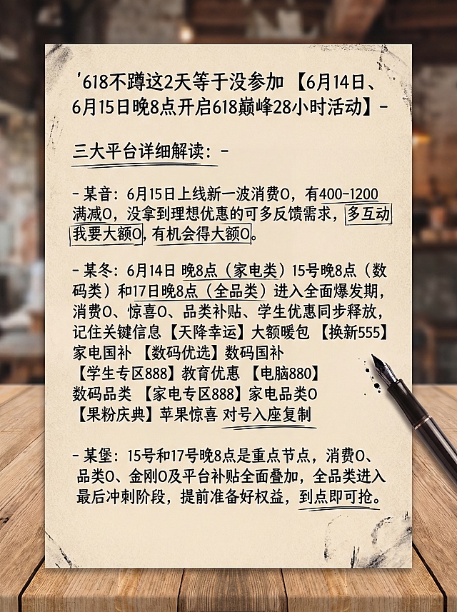 生成一张90比120厘米竖版高清自媒体海报，手写笔记风格，包含完整文案：'618不蹲这2天等于没参加 【6月14日、 6月15日晚8点开启618巅峰28小时活动】- 三大平台详细解读：- 某音：6月15日上线新一波消费O，有400-1200满减O，没拿到理想优惠的可多反馈需求，多互动我要大额O,有机会得大额O。- 某冬：6月14日 晚8点（家电类）15号晚8点（数码类）和17日晚8点（全品类）进入全面爆发期，消费O、惊喜O、品类补贴、学生优惠同步释放，记住关键信息【天降幸运】大额暖包 【换新555】 家电国补 【数码优选】数码国补 【学生专区888】教育优惠 【电脑880】数码品类 【家电专区888】家电品类O 【果粉庆典】苹果惊喜 对号入座复制- 某堡：15号和17号晚8点是重点节点，消费O、品类O、金刚O及平台补贴全面叠加，全品类进入最后冲刺阶段，提前准备好权益，到点即可抢。'，不要修改文案，不要添加logo，排版合理，在画面旁边添加一支笔，呈现刚写完笔记的感觉。