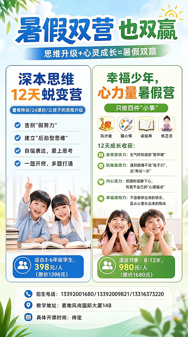 参考原图片版式，生成一张暑假少儿培训招生海报，清新活力风格，蓝绿渐变清新背景，主标题为“暑假双营也双赢”，副标题为“思维升级+心灵成长=暑假双赢”，左侧内容：“深本思维12天蜕变营，暑维特训/24课时/让孩子的思维升级，告别'假努力'，建立'后劲型思维'，自信表达，爱上思考，一题开窍，多题打通，适合3-6年级学生，398元/人（原价1398元）”，右侧内容：“幸福少年，心力量暑假营，只做四件'小事'：玩沙盘、画心情、读经典、练正念，12天成长收获：自我安抚力：生气时知道按'暂停键'，抗挫复原力：遇到困难不说'我不行'，说'再试一次'，内心定力：烦躁时能静心，有属于自己的'心理锚点'，幸福感知力：不是被哄出来的快乐，是从心里长出来的阳光，适合对象：8-12岁，980元/人（原价1680元）”，底部信息：“招生电话：13392001680/13392009821/13316373220，教学地址：麦地风尚国际大厦14B，具体开课时间：待定”，画面搭配快乐学习的儿童形象，版式清晰精美，明亮清爽，保持所有文字内容不变，参考原构图配色，海报比例9:16