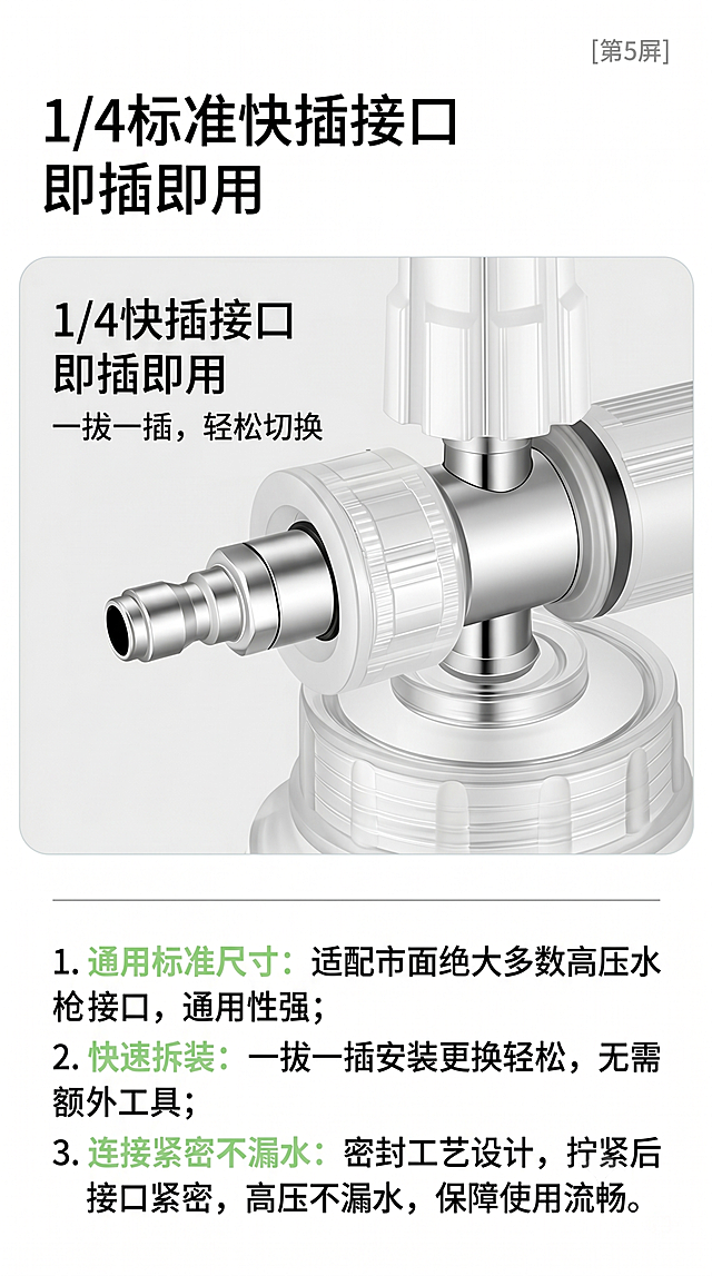 [第5屏] 接口展示：标准1/4快插接口，即插即用适配好。本屏使用图3作为主体图片，展示接口细节，保留原图接口形状、金属颜色和文字标注，不做修改。风格为产品细节说明页，真实专业，清晰直观，简约实用的图文排版，保证产品细节清晰可读。接口细节放大占比约60%画面居中偏上，下方用图文说明安装使用步骤和兼容优势，接口结构尺寸和原图保持完全一致，1/4快插清晰展示接头结构，体现一拔一插轻松完成拆装更换不松动。柔和均匀布光，金属件高光清晰突出，塑料件纹理真实自然，整体清晰锐利。全局底色为白色#FFFFFF，保持接口原图的金属银色和透明塑料，文字黑色，卖点浅绿色标注，灰色分割。上下结构排版，上方产品细节图，下方文字说明，阅读动线从上到下。顶部大标题为"1/4标准快插接口 即插即用"，主图下方分点说明：1.通用标准尺寸：适配市面绝大多数高压水枪接口，通用性强；2.快速拆装：一拔一插安装更换轻松，无需额外工具；3.连接紧密不漏水：密封工艺设计，拧紧后接口紧密，高压不漏水，保障使用流畅。文字分段合理，每个要点清晰，手机端可清楚阅读。生成比例9:16，4K分辨率，要求文字清晰可辨。需要避免接口变形、尺寸改变、颜色偏差、文字过小、文字错乱、排版拥挤、水印、拼接痕迹、虚构参数。