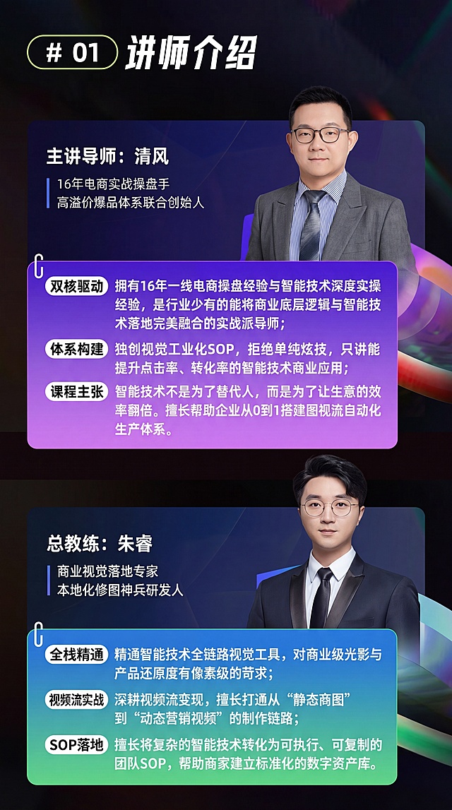 [第1屏] 本屏为讲师介绍页，整合图1的讲师信息，将原文中所有AI替换为智能技术，保持内容完整简洁。主标题为# 01 讲师介绍，包含主讲导师清风的介绍：16年电商实战操盘手，高溢价爆品体系联合创始人，拥有双核驱动经验，独创视觉工业化SOP，课程主张技术赋能提效，帮助搭建图视流自动化生产体系。以及总教练朱睿的介绍：商业视觉落地专家，本地化修图神兵研发人，全栈精通全链路视觉工具，深耕视频流变现，擅长将技术转化为可执行SOP。
[氛围/风格] 专业现代电商课程风格，深色渐变背景，紫蓝绿撞色信息块，清晰醒目，专业商务。
[元素布局] 主标题居顶部，占比约10%。两位讲师区域各占一半上下排版，左侧文字信息，右侧保留讲师头像，信息块使用渐变色块承载文字，整体排版对齐，文字清晰不重叠。
[光影质感] 整体画面亮度均匀，文字对比清晰，头像自然真实，色块渐变过渡柔和。
[配色色系] 全局底色#1a1a1a（深黑）；主标题白字，清风信息块紫粉渐变，朱睿信息块蓝绿渐变，文字白色，清晰易读。
[视角构图] 竖版9:16构图，从上到下分层阅读，信息层级清晰。
[文字版式] 主标题大字号加粗，讲师名称字号次之，介绍要点分点展示，小标签突出核心优势，文字全部可清晰识别，不得出现AI字样。
[比例分辨率] 9:16竖版比例，4K分辨率，文字清晰可辨。
[负向提示词] 文字错乱，头像变形，颜色偏差，AI字样出现，背景杂乱，文字重叠，模糊不清