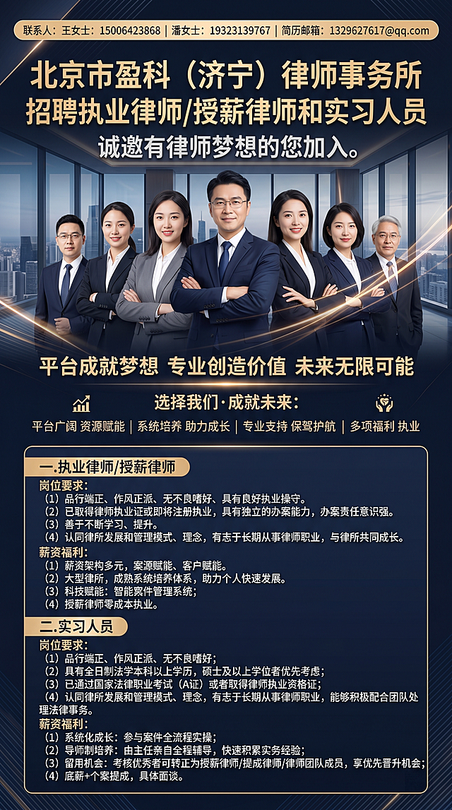 商务风格高端大气律师事务所招聘海报，视觉冲击感强，整体质感高级。画面包含中国多名团队型律师真人形象，所有文字为简体中文。顶部显著位置放置联系方式和邮箱。海报完整文案内容："北京市盈科（济宁）律师事务所招聘执业律师/授薪律师和实习人员，诚邀有律师梦想的您加入。平台成就梦想 专业创造价值 未来无限可能 选择我们·成就未来：平台广阔 资源赋能   系统培养 助力成长   专业支持 保驾护航 多元发展 共创未来   多项福利 执业 联系人：王女士：15006423868   潘女士：19323139767  简历邮箱：1329627617@qq.com 一.执业律师/授薪律师 岗位要求：（1）品行端正、作风正派、无不良嗜好、具有良好执业操守.（2）已取得律师执业证或即将注册执业，具有独立的办案能力，办案责任意识强。（3）善于不断学习、提升.（4）认同律所发展和管理模式、理念，有志于长期从事律师职业，与律所共同成长。 薪资福利：（1）薪资架构多元，案源赋能、客户赋能。（2）大型律所，成熟系统培养体系，助力个人快速发展。（3）科技赋能：智能案件管理系统；（4）授薪律师零成本执业。 二.实习人员 岗位要求：（1）品行端正、作风正派、无不良嗜好；（2）具有全日制法学本科以上学历，硕士及以上学位者优先考虑；（3）已通过国家法律职业考试（A证）或者取得律师执业资格证；（4）认同律所发展和管理模式、理念，有志于长期从事律师职业，能够积极配合团队处理法律事务。 薪资福利：（1）系统化成长：参与案件全流程实操；（2）导师制培养：由主任亲自全程辅导，快速积累实务经验；（3）留用机会：考核优秀者可转正为授薪律师/提成律师/律师团队成员，享优先晋升机会；（4）底薪+个案提成，具体面谈."
