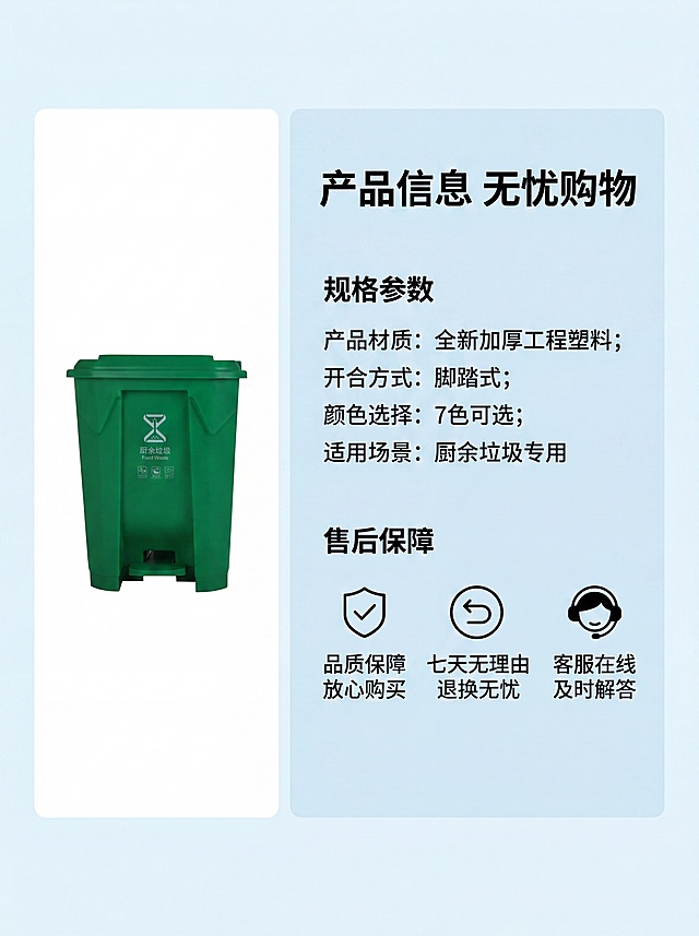 [第9屏] 规格参数与售后保障页。本屏使用【图1】绿色垃圾桶作为产品展示。
[氛围/风格] 信息卡风格，简洁清晰，降低购买顾虑。
[元素布局] 左侧展示产品小图，占比约35%，右侧信息卡区域占约65%，列出核心规格参数和售后保障。整体排版整齐清晰。
[光影质感] 均匀柔光，产品和文字都清晰明亮。
[配色色系] 全局底色浅蓝色#E8F4F8，左侧产品白色背景，右侧信息卡浅蓝底色，黑色文字，醒目清晰。
[视角构图] 左产品右图文的对称构图，信息一目了然。
[文字版式] 顶部主标题“产品信息 无忧购物”加粗黑体；参数区列出“产品材质：全新加厚工程塑料；开合方式：脚踏式；颜色选择：7色可选；适用场景：厨余垃圾专用”；售后区用三个图标配文字“品质保障 放心购买”“七天无理由 退换无忧”“客服在线 及时解答”；文字排版整齐，大小适中，清晰可读。
[比例分辨率] 3:4，4K分辨率，文字清晰可辨。
[负向提示词] 产品变形，文字错乱，信息不全，排版混乱，诱导点击按钮。