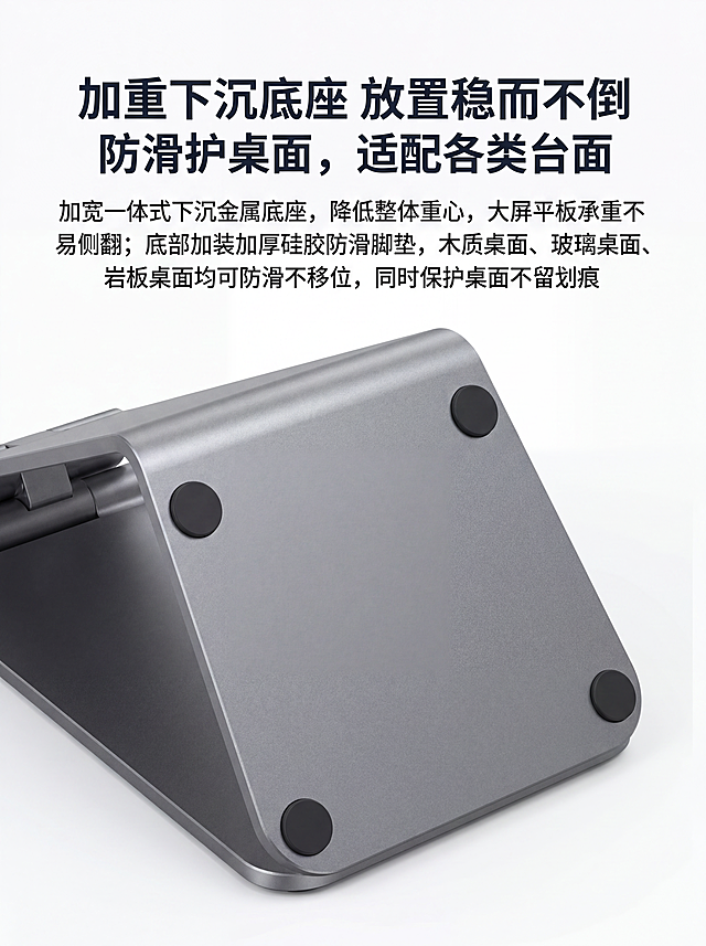 [第7屏] 稳固防滑卖点页-加重下沉底座防滑设计展示。本屏使用【图8】作为底座防滑实拍参考，保留原产品底部防滑胶垫设计和材质特征完全不变。
[氛围/风格] 底部细节展示，专业实用风格，突出防滑稳固设计。
[元素布局] 产品底座视角占据画面中心区域，占比约75%，上方预留标题文案区，背景干净留白，突出底座防滑结构。
[光影质感] 柔和顶光打亮底座底部，四个防滑硅胶脚垫清晰可见，金属底座喷砂纹理自然呈现。
[配色色系] 全局底色 #FFFFFF，铝合金主体灰色，防滑脚垫黑色，文字深灰色，简约清晰。
[视角构图] 后下方俯视视角，聚焦底座和防滑脚垫，展示下沉式设计。
[文字版式] 主标题「加重下沉底座 放置稳而不倒」，副标题「防滑护桌面，适配各类台面」，下方文案「加宽一体式下沉金属底座，降低整体重心，大屏平板承重不易侧翻；底部加装加厚硅胶防滑脚垫，木质桌面、玻璃桌面、岩板桌面均可防滑不移位，同时保护桌面不留划痕」，文字排版在上方，不遮挡底座核心展示区域。
[比例分辨率] 3:4，宽度750px，高度1000px，分辨率4K，文字清晰可辨。
[负向提示词] 禁止改变底座形状，改变防滑胶垫位置和质感，产品变形，文字错乱。