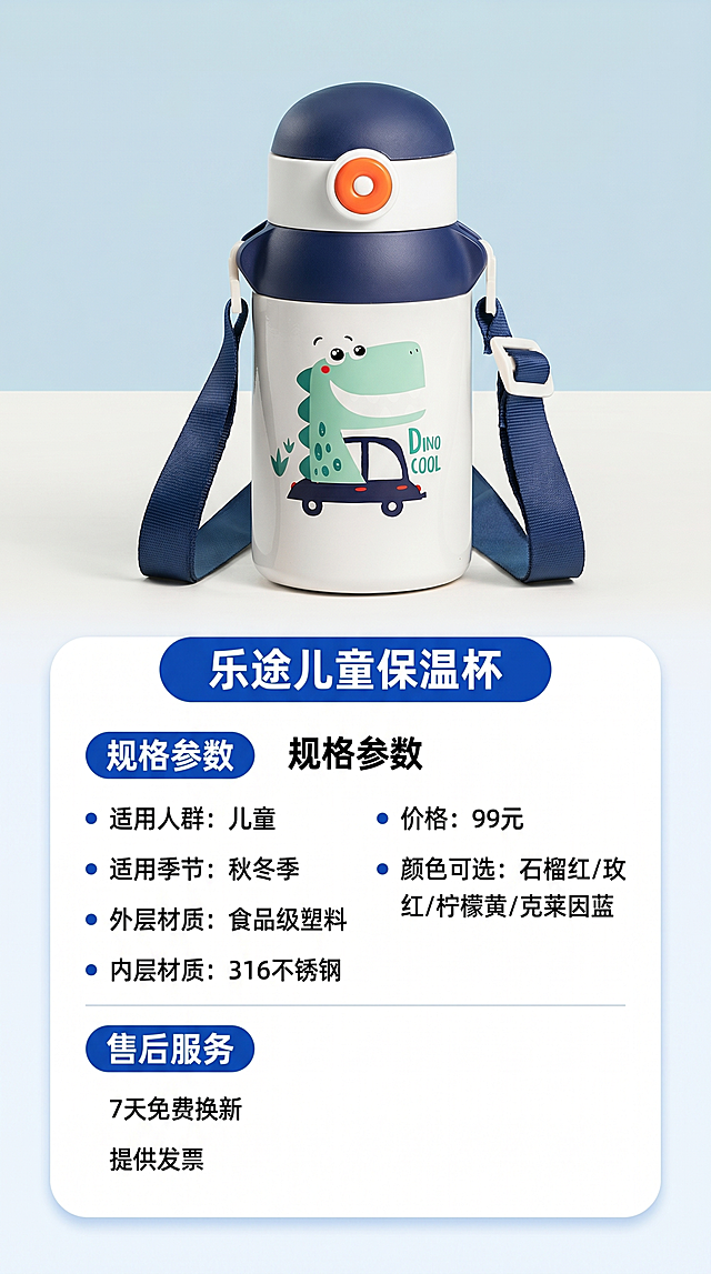 [第8屏] 规格参数与售后服务信息卡。本屏产品主体使用【图9】克莱因蓝保温杯展示。
[氛围/风格] 清晰规整，信息全面，专业可信。
[元素布局] 上下分栏，上半部分放置产品图，下半部分为参数信息卡，清晰排列所有参数与售后信息；信息卡用圆角边框装饰，分点列出参数，条理清晰。
[光影质感] 产品打光清晰，信息区域背景干净，文字清晰不拥挤。
[配色色系] 全局底色 #F5F8FC，产品区浅蓝背景，信息卡白色底，深色文字，蓝色标题栏。
[视角构图] 上下排版，产品在上，信息在下，阅读流畅。
[文字版式] 信息卡包含产品名称乐途儿童保温杯，核心参数：适用人群儿童，适用季节秋冬季，外层食品级塑料，内层316不锈钢，价格99元，颜色可选石榴红/玫红/柠檬黄/克莱因蓝；售后服务：7天免费换新，提供发票；标题清晰，参数分两列排列，文字大小适中，手机端清晰可读。
[比例分辨率] 9:16竖版比例，4K分辨率，文字清晰可辨。
[负向提示词] 信息错乱，排版拥挤，产品变形，颜色偏差，水印。