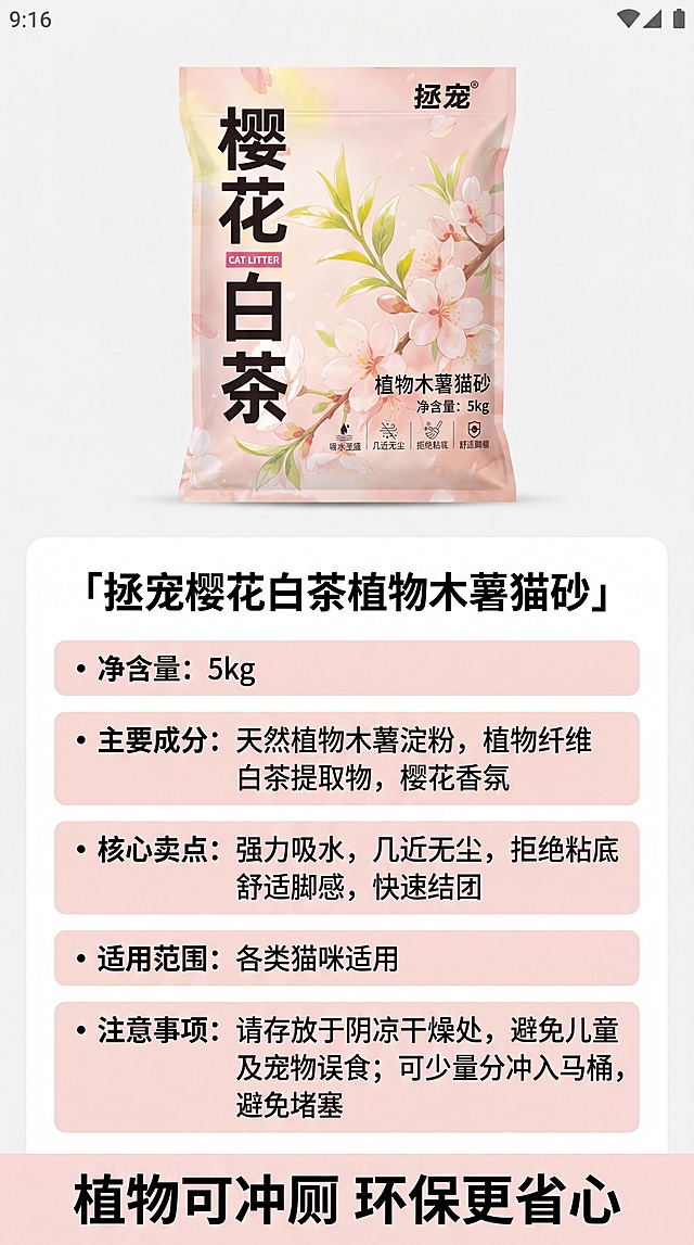 [第7屏] 产品规格参数与总结，说明环保可冲厕优势。本屏使用【图1】产品包装图。
[氛围/风格] 简洁信息风，清晰信息排版，专业可信质感。
[元素布局] 顶部放置完整产品包装袋，下方分块列出核心参数和产品信息：产品名称、净含量、主要成分、核心卖点、适用范围、注意事项。整体排版整齐，信息分区清晰。产品包装外观和文字保持原图一致。
[光影质感] 均匀柔光照明，信息区域清晰区分，文字可读性强。
[配色色系] 全局底色 #F8F8F8；主色浅粉色信息块；辅助色黑色文字，白色背景。
[视角构图] 上下排版，产品在上信息在下，信息层级清晰，方便快速浏览。
[文字版式] 主标题「拯宠樱花白茶植物木薯猫砂」，下方分点列出参数信息，文字大小统一，行间距适中，手机浏览清晰。底部总结标语「植物可冲厕 环保更省心」。
[比例分辨率] 9:16 竖版比例，4K分辨率，文字清晰可辨，高清画质。
[负向提示词] 信息错乱，产品变形，文字模糊，排版拥挤，水印