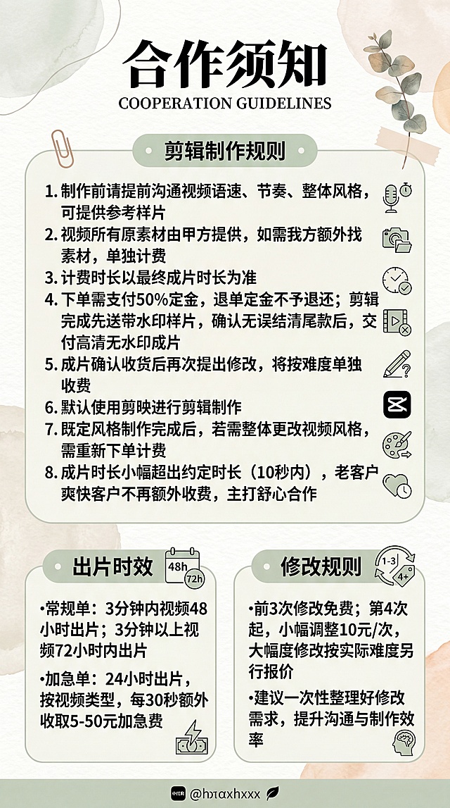 生成一张小红书图文图片，画面清晰干净，包含完整的文字内容：合作须知 1.制作前请提前沟通视频语速、节奏、整体风格，可提供参考样片 2.视频所有原素材由甲方提供，如需我方额外找素材，单独计费 3.计费时长以最终成片时长为准 4.下单需支付50%定金，退单定金不予退还；剪辑完成先发送带水印样片，确认无误结清尾款后，交付高清无水印成片 5.成片确认收货后再次提出修改，将按难度单独收费 6.默认使用剪映进行剪辑制作 7.既定风格制作完成后，若需整体更改视频风格，需重新下单计费 8.成片时长小幅超出约定时长（10秒内），老客户/爽快客户不再额外收费，主打舒心合作 出片时效 •常规单：3分钟内视频48小时出片；3分钟以上视频72小时内出片 •加急单：24小时出片，按视频类型，每30秒额外收取5-50元加急费 修改规则 •前3次修改免费；第4次起，小幅调整10元/次，大幅度修改按实际难度另行报价 •建议一次性整理好修改需求，提升沟通与制作效率，排版美观适合小红书展示，简约清新风格，标题醒目
