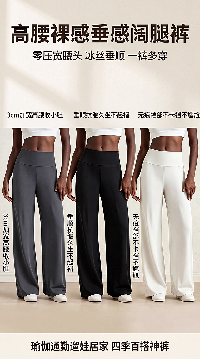 [第1屏] 详情引流首屏，展示高腰裸感垂感瑜伽阔腿裤三色同框全貌。本屏分别使用【图1】深灰色、【图2】黑色、【图3】奶白色商品图，三个模特并排展示三种颜色。
[氛围/风格] 简约高级电商风，柔和自然光影，干净质感背景，商业摄影质感
[元素布局] 三位模特均匀分布在画面中，每个模特展示一个颜色，产品占比约70%；顶部预留大标题区域，底部预留引流文案区域。保持各颜色裤子的结构、材质、颜色与输入产品图一致
[光影质感] 正面柔光均匀照明，自然柔和投影，整体干净明亮，突出面料垂坠质感
[配色色系] 全局底色 #F9F6F2，主色米白暖调，辅助色深灰/黑色/奶白三色，文字深色
[视角构图] 正面平视构图，三个模特均衡分布，阅读动线从上到下
[文字版式] 顶部主标题加粗大字：高腰裸感垂感阔腿裤，副标题小字：零压宽腰头 冰丝垂顺 一裤多穿；左中右三个侧边分别标注短句：3cm加宽高腰收小肚，垂顺抗皱久坐不起褶，无痕裆部不卡裆不尴尬；底部文案：瑜伽通勤遛娃居家 四季百搭神裤。文字清晰不遮挡主体
[比例分辨率] 9:16 竖版比例，4K分辨率，文字清晰可辨，高清画质
[负向提示词] 商品变形，颜色偏差，文字错乱，文字过小，背景杂乱，水印