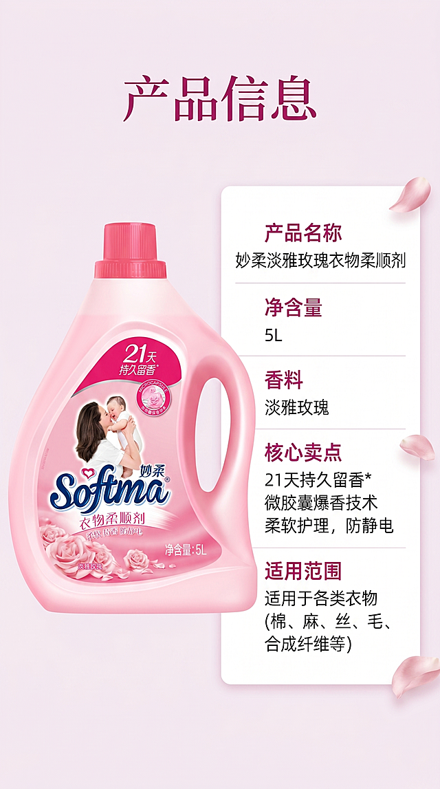 [第5屏] 产品规格信息页-妙柔淡雅玫瑰衣物柔顺剂，本屏使用【图1】作为商品主体。
[氛围/风格] 简约清晰信息风，干净大气，突出产品参数。
[元素布局] 画面采用左产品右参数表布局，左侧放置完整产品图，保留产品外观、颜色、包装文字和输入图一致，占画面约45%；右侧竖排参数信息表，列出产品名称、净含量、香型、核心卖点、适用范围；浅粉色底色衬托白色参数卡片，清晰可读。
[光影质感] 均匀柔光，产品和文字都清晰突出，整体干净整洁。
[配色色系] 全局底色 #F8F0F5，主色柔粉色，参数卡片白色，文字深灰色，标题深玫红色。
[视角构图] 左物右表对称构图，信息层级清晰。
[文字版式] 顶部主标题"产品信息"，右侧参数表分行列出各项信息，字号适中，清晰易读，文字不遮挡产品。
[比例分辨率] 9:16竖版比例，4K分辨率，高清画质。
[负向提示词] 产品变形，参数文字错乱，颜色偏差，水印，排版杂乱