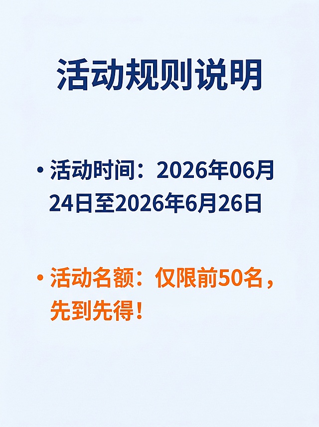[第7屏] 活动规则说明，公示活动时间与名额限制。
[氛围/风格] 简洁明了，正式清晰，商务质感。
[元素布局] 顶部标题，中部分两条核心规则展示，预留呼吸感，不拥挤。
[光影质感] 均匀柔和，背景干净，文字清晰不拥挤。
[配色色系] 全局底色#F5F8FC，主色深蓝色#165DFF，重要信息橙色高亮。
[视角构图] 居中排版，信息简洁聚焦。
[文字版式] 主标题"活动规则说明"加粗深蓝色，第一条："活动时间：2026年06月24日至2026年6月26日"，第二条橙色高亮标注："活动名额：仅限前50名，先到先得！"，文字大而清晰，规则一目了然。
[比例分辨率] 3:4竖版比例，4K分辨率，文字清晰可辨，高清画质。
[负向提示词] 文字错乱，文字过小，变形，水印，颜色偏差，背景杂乱，极限词