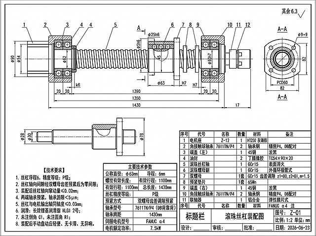 国标机械CAD二维装配工程图，滚珠丝杠进给装置装配图，黑白纯线稿，无填充、无色彩、无3D渲染，第一角画法，比例1:2，单位mm，完整复刻参考图纸排版布局。
图纸布局结构严格按要求拆分：
1. 上方大图：完整滚珠丝杠主装配全剖视，标注全部轴向分段尺寸、外径尺寸（φ62、φ25h6、φ60h7等阶梯轴径）；
2. 主视图右侧：A-A局部剖视图（螺母截面），标注方形法兰82×82，4个φ9通孔，PCD60安装圆；
3. 主视图下方左侧：简化半剖小视图（丝杠整体侧视轮廓，标注两端轴径φ28、φ30，螺母外径φ78）；
4. 左下角区域：《技术要求》文字区块；
5. 中下区域：《主要技术参数》表格，规整行列；
6. 右下角：完整零件明细栏（序号、代号、名称、数量、材料、备注）；
7. 最底部：图纸标题栏（图名、图号、比例、设计/审核/批准/日期栏）；
右上角标注粗糙度文字“其余 6.3”。
核心丝杠设计参数：
1. 滚珠丝杠公称直径φ63mm，导程6mm，单头外循环插管式，钢球φ3.5mm，滚道接触角45°；
2. 螺纹有效长度1350mm，工作台有效行程1100mm，丝杠总长1430mm，两端固定FF支承跨距1430mm；
3. 预紧结构：双螺母齿差调隙预紧，齿数z1=80、z2=81，模数1.5；
4. 支承轴承：7611TN/P4推力角接触球轴承，背靠背DB成对预紧，内径54mm，外径90mm，宽度20mm；
5. 动力连接：膜片弹性联轴器直连FANUC α4伺服电机；
6. 精度等级：精密P级，定位精度41μm，重复定位精度20μm；
7. 丝杠材料GCr15，表面淬火磨削；轴承、端盖45钢发黑处理，轴承座HT250灰铸铁，油封丁腈橡胶。
视图结构绘制规范：
1. 主全剖视完整展示：左端电机座、左轴承、端盖、油封、丝杠杆体、双螺母副、预紧垫片、右轴承、右端盖、联轴器安装轴头；剖视图剖开螺母内部滚珠循环通道、轴承内部钢球结构；
2. A-A截面为螺母方形安装法兰，标注安装孔位置尺寸；
3. 线型区分严格国标：粗实线轮廓、细实线尺寸线、点划线中心线、细双点划线边界；
4. 全部尺寸标注完整，配合公差标注：轴颈k6、轴承座孔H7；
固定文字内容区块
【技术要求】
1. 丝杠导程6，精度等级：P级；
2. 丝杠轴向间隙经双螺母齿差预紧后为零间隙；
3. 装配后丝杠轴向窜动量≤0.02mm；
4. 两端轴承预紧，轴承游隙＜5μm；
5. 丝杠与电机输出轴同轴度≤0.03mm；
6. 润滑：长效锂基润滑脂 NLGI 2号；
7. 未注倒角 C1，未注圆角 R1；
8. 装配后手动盘动应轻便、无卡滞、无异响。
【主要技术参数表格内容】
公称直径：φ63mm
导程：6mm
螺纹有效长度：1350mm
有效行程：1100mm
总长度：1430mm
丝杠精度等级：P级
预紧方式：双螺母齿差调隙预紧
轴承型号：7611TN/P4（DB背靠背）
轴承跨距：1430mm
伺服电机型号：FANUC α4
电机额定功率：7.5kW
【零件明细栏内容】
1 电机座 Z-12 1 HT250 灰铸铁
2 角接触球轴承 7611TN/P4 2 轴承钢 精度P4，DB配对
3 端盖（左） 1 45钢 发黑
4 油封 2 丁腈橡胶 TC54×90×20
5 滚珠丝杠轴 1 GCr15 表面淬火
6 滚珠螺母副 1 GCr15 外循环插管式
7 双螺母 1套 GCr15 齿差调隙 z1=80,z2=81,m=1.5
8 预紧垫片 1套 65Mn
9 端盖（右） 1 45钢 发黑
10 角接触球轴承 7611TN/P4 2 轴承钢 精度P4，DB配对
11 联轴器 1 铝合金 弹性膜片式
12 伺服电机 1 / FANUC α4
【标题栏】
图名：滚珠丝杠装配图
图号：Z-01
比例：1:2 单位：mm
设计：____ 审核：____ 批准：____ 日期：2026-06-23
强制约束：纯二维机械CAD线稿，无阴影、无渐变、无透视、无3D立体效果、无彩色填充，正交标准工程制图，画面整洁无多余杂物，文字字体为国标工程长仿宋。