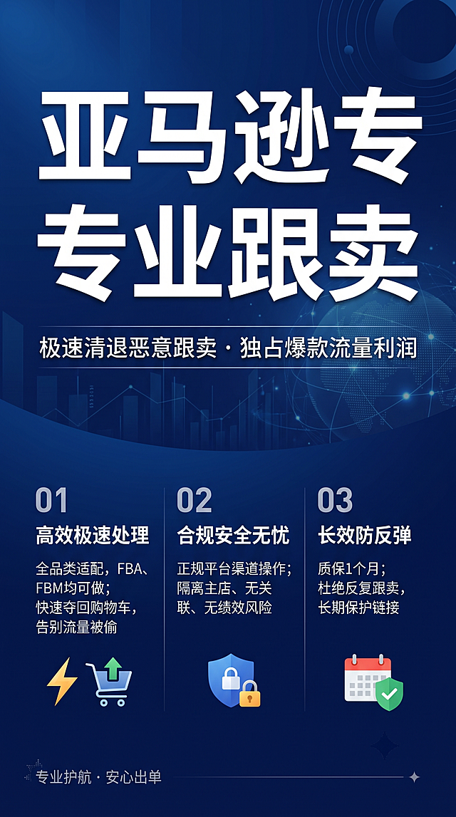 专业商务风跨境服务宣传海报，9:16比例，简约高级设计。画面顶部是超大字号主标题 "亚马逊专业赶跟卖"，主标题下方是副标题 "极速清退恶意跟卖 · 独占爆款流量利润"。画面下方分为三栏布局展示核心卖点：第一栏 "01 高效极速处理
全品类适配，FBA、FBM均可做 快速夺回购物车，告别流量被偷"；第二栏 "02 合规安全无忧
正规平台渠道操作 隔离主店、无关联、无绩效风险"；第三栏 "03 长效防反弹
质保1个月 杜绝反复跟卖，长期保护链接"。左下角增加装饰小字 "专业护航 · 安心出单"。深蓝色渐变背景搭配简约商务元素，文字清晰可读，层级分明，排版精美，整体干净专业，禁止出现"服务商"字体