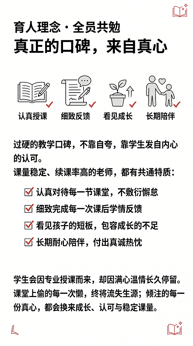 纯白极简教育条漫风格，干净黑色实线描边，黑白线稿为主，少量浅灰平涂阴影，纯白色背景，无多余杂物和纹理；仅边角小装饰为朱砂红色高亮，严格控制色彩；画面留白充足，适合后期添加文字；教育类正式沉稳风格，非Q版、非夸张日式漫画，高清。顶部标题：育人理念・全员共勉，下方大标题：真正的口碑，来自真心。上方四个小图标分镜，分别对应「认真授课、细致反馈、看见成长、长期陪伴」，四个图标仅对勾使用朱砂红色。下方配正文文案：“过硬的教学口碑，不靠自夸，靠学生发自内心的认可。课量稳定、续课率高的老师，都有共通特质：✅ 认真对待每一节课堂，不敷衍懈怠 ✅ 细致完成每一次课后学情反馈 ✅ 看见孩子的短板，包容成长的不足 ✅ 长期耐心陪伴，付出真诚热忱 学生会因专业授课而来，却因满心温情长久停留。课堂上偷的每一次懒，终将流失生源；倾注的每一份真心，都会换来成长、认可与稳定课量。”